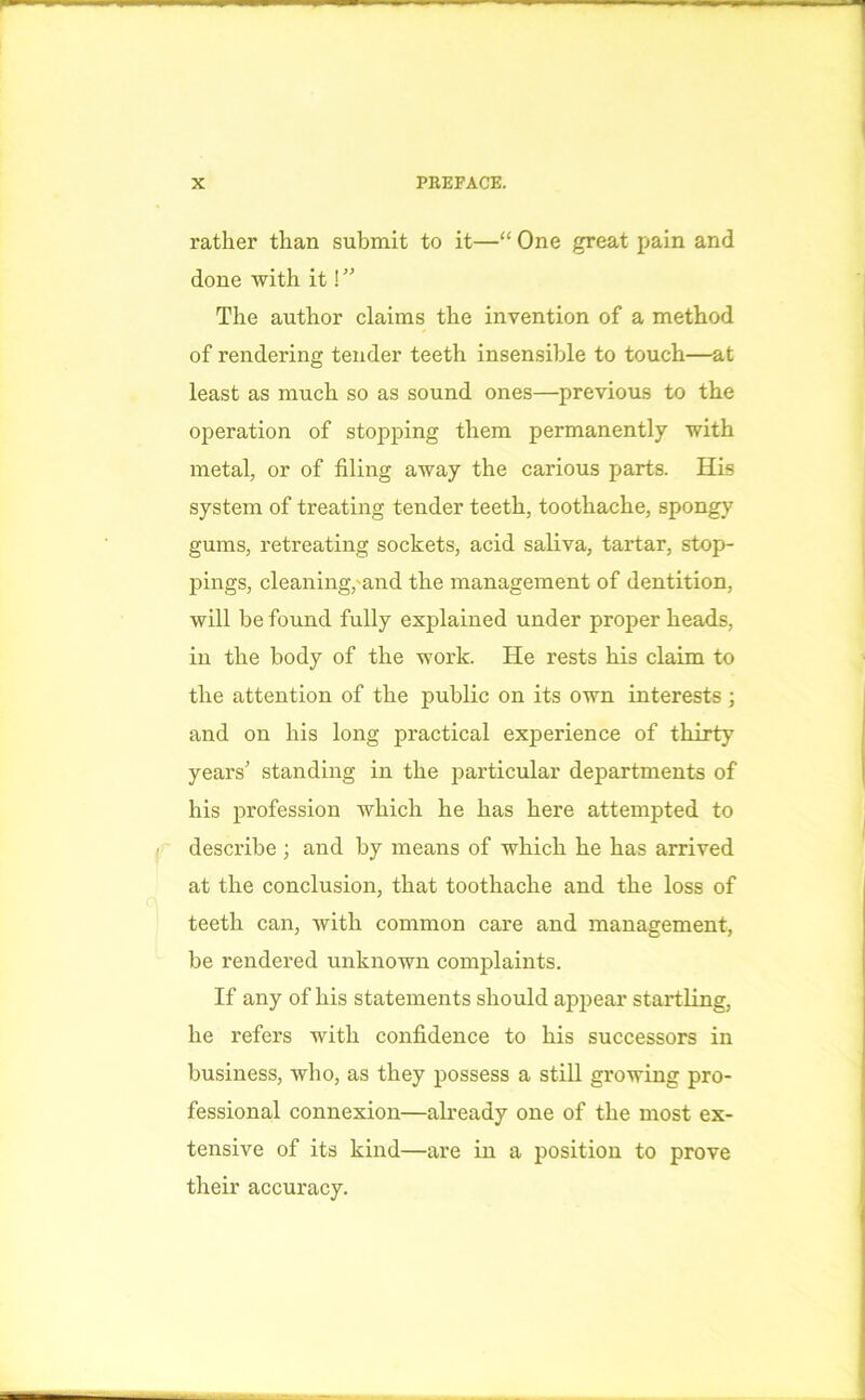 rather than submit to it—“ One great pain and done with it!” The author claims the invention of a method of rendering tender teeth insensible to touch—at least as much so as sound ones—previous to the operation of stopping them permanently with metal, or of filing away the carious parts. His system of treating tender teeth, toothache, spongy gums, retreating sockets, acid saliva, tartar, stop- pings, cleaning,'and the management of dentition, will be found fully explained under proper heads, in the body of the work. He rests his claim to the attention of the public on its own interests ; and on his long practical experience of thirty years’ standing in the particular departments of his profession which he has here attempted to describe ; and by means of which he has arrived at the conclusion, that toothache and the loss of teeth can, with common care and management, be rendered unknown complaints. If any of his statements should appear startling, he refers with confidence to his successors in business, who, as they possess a still growing pro- fessional connexion—already one of the most ex- tensive of its kind—are in a position to prove their accuracy.