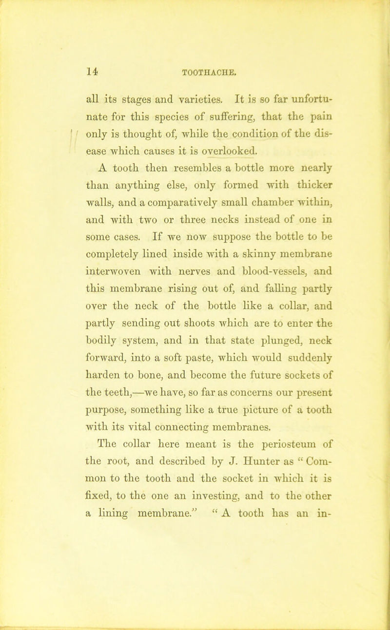 all its stages and varieties. It is so far unfortu- nate for this species of suffering, that the pain only is thought of, while the condition of the dis- ease which causes it is overlooked. A tooth then resembles a bottle more nearly than anything else, only formed with thicker walls, and a comparatively small chamber within, and with two or three necks instead of one in some cases. If we now suppose the bottle to be completely lined inside with a skinny membrane interwoven with nerves and blood-vessels, and this membrane rising out of, and falling partly over the neck of the bottle like a collar, and partly sending out shoots which are to enter the bodily system, and in that state plunged, neck forward, into a soft paste, which would suddenly harden to bone, and become the future sockets of the teeth,—we have, so far as concerns our present purpose, something like a true picture of a tooth with its vital connecting membranes. The collar here meant is the periosteum of the root, and described by J. Hunter as “ Com- mon to the tooth and the socket in which it is fixed, to the one an investing, and to the other a lining membrane.” “ A tooth has an in-