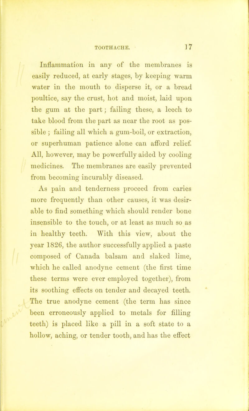 Inflammation in any of the membranes is easily reduced, at early stages, by keeping warm water in the mouth to disperse it, or a bread poultice, say the crust, hot and moist, laid upon the gum at the part; failing these, a leech to take blood from the part as near the root as pos- sible ; failing all which a gum-boil, or extraction, or superhuman patience alone can afford relief. All, however, may be powerfully aided by cooling medicines. The membranes are easily prevented from becoming incurably diseased. As pain and tenderness proceed from caries more frequently than other causes, it was desir- able to find something which should render bone insensible to the touch, or at least as much so as in healthy teeth. With this view, about the year 1826, the author successfully applied a paste composed of Canada balsam and slaked lime, which he called anodyne cement (the first time these terms were ever employed together), from its soothing effects on tender and decayed teeth. The true anodyne cement (the term has since been erroneously applied to metals for filling teeth) is placed like a pill in a soft state to a hollow, aching, or tender tooth, and has the effect