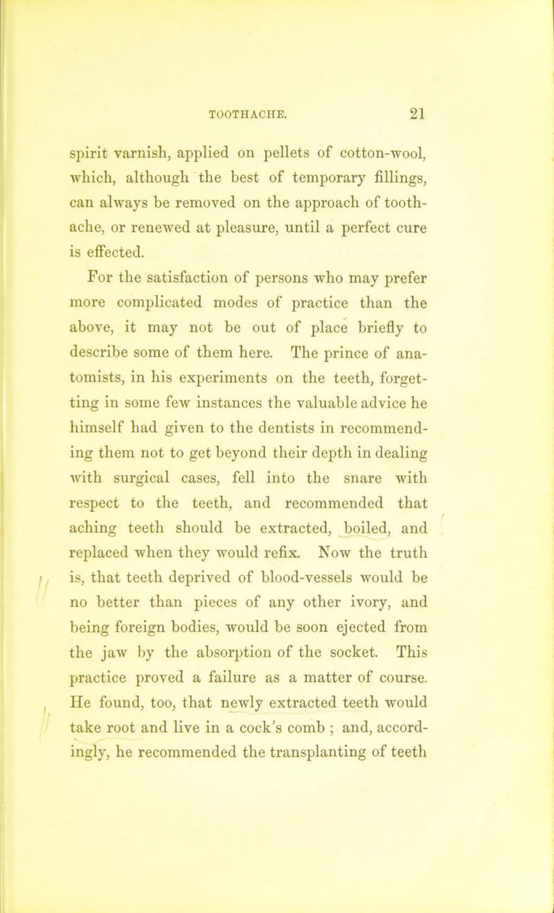 spirit varnish, applied on pellets of cotton-wool, which, although the best of temporary fillings, can always be removed on the approach of tooth- ache, or renewed at pleasure, until a perfect cure is effected. For the satisfaction of persons who may prefer more complicated modes of practice than the above, it may not be out of place briefly to describe some of them here. The prince of ana- tomists, in his experiments on the teeth, forget- ting in some feAv instances the valuable advice he himself had given to the dentists in recommend- ing them not to get beyond their depth in dealing with surgical cases, fell into the snare with respect to the teeth, and recommended that aching teeth should be extracted, boiled, and replaced when they would refix. Now the truth is, that teeth deprived of blood-vessels would be no better than pieces of any other ivory, and being foreign bodies, would be soon ejected from the jaw by the absorption of the socket. This practice proved a failure as a matter of course. He found, too, that newly extracted teeth would take root and live in a cock's comb ; and, accord- ingly, he recommended the transplanting of teeth