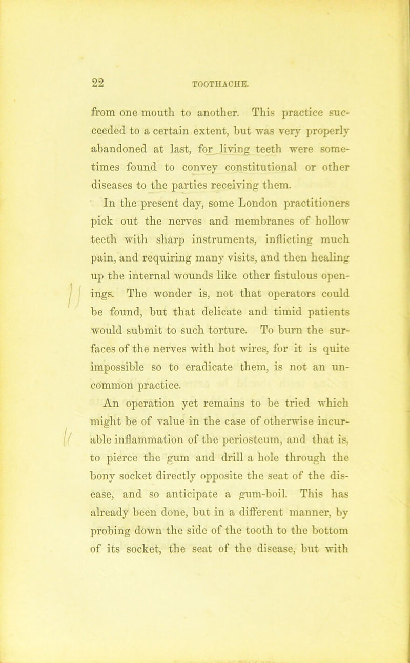 from one mouth to another. This practice suc- ceeded to a certain extent, but was very properly abandoned at last, for Jiving teeth were some- times found to convey constitutional or other diseases to the parties receiving them. In the present day, some London practitioners pick out the nerves and membranes of hollow teeth with sharp instruments, inflicting much pain, and requiring many visits, and then healing up the internal wounds like other fistulous open- ings. The wonder is, not that operators could be found, but that delicate and timid patients would submit to such torture. To burn the sur- faces of the nerves with hot wires, for it is quite impossible so to eradicate them, is not an un- common practice. An operation yet remains to be tried which might be of value in the case of otherwise incur- able inflammation of the periosteum, and that is, to pierce the gum and drill a hole through the bony socket directly opposite the seat of the dis- ease, and so anticipate a gum-boil. This has already been done, but in a different manner, by probing down the side of the tooth to the bottom of its socket, the seat of the disease, but with