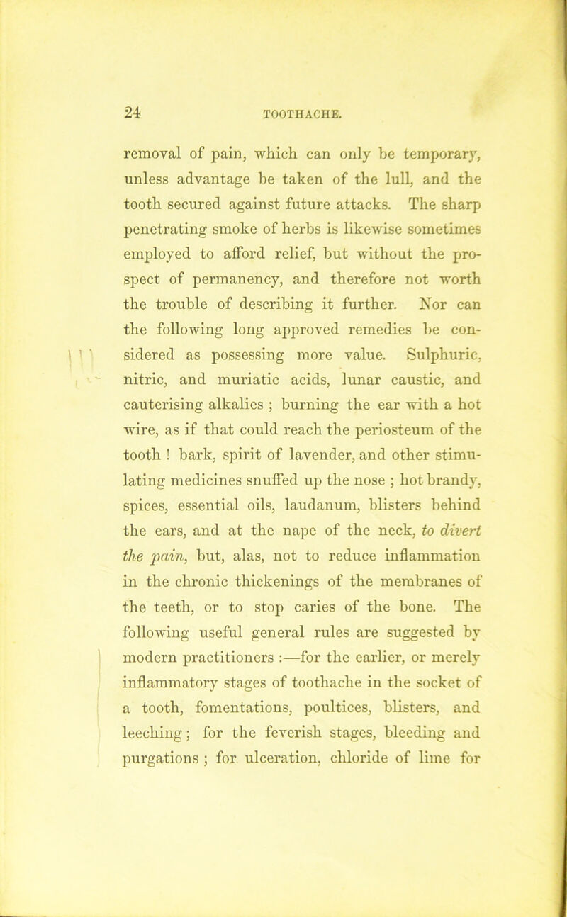 removal of pain, which can only be temporary, unless advantage be taken of the lull, and the tooth secured against future attacks. The sharp penetrating smoke of herbs is likewise sometimes employed to afford relief, but without the pro- spect of permanency, and therefore not worth the trouble of describing it further. Nor can the following long approved remedies be con- sidered as possessing more value. Sulphuric, nitric, and muriatic acids, lunar caustic, and cauterising alkalies ; burning the ear with a hot wire, as if that could reach the periosteum of the tooth ! bark, spirit of lavender, and other stimu- lating medicines snuffed up the nose ; hot brandy, spices, essential oils, laudanum, blisters behind the ears, and at the nape of the neck, to divert the pain, but, alas, not to reduce inflammation in the chronic thickenings of the membranes of the teeth, or to stop caries of the bone. The following useful general rules are suggested by modern practitioners :—for the earlier, or merely inflammatory stages of toothache in the socket of a tooth, fomentations, poultices, blisters, and leeching; for the feverish stages, bleeding and purgations ; for ulceration, chloride of lime for