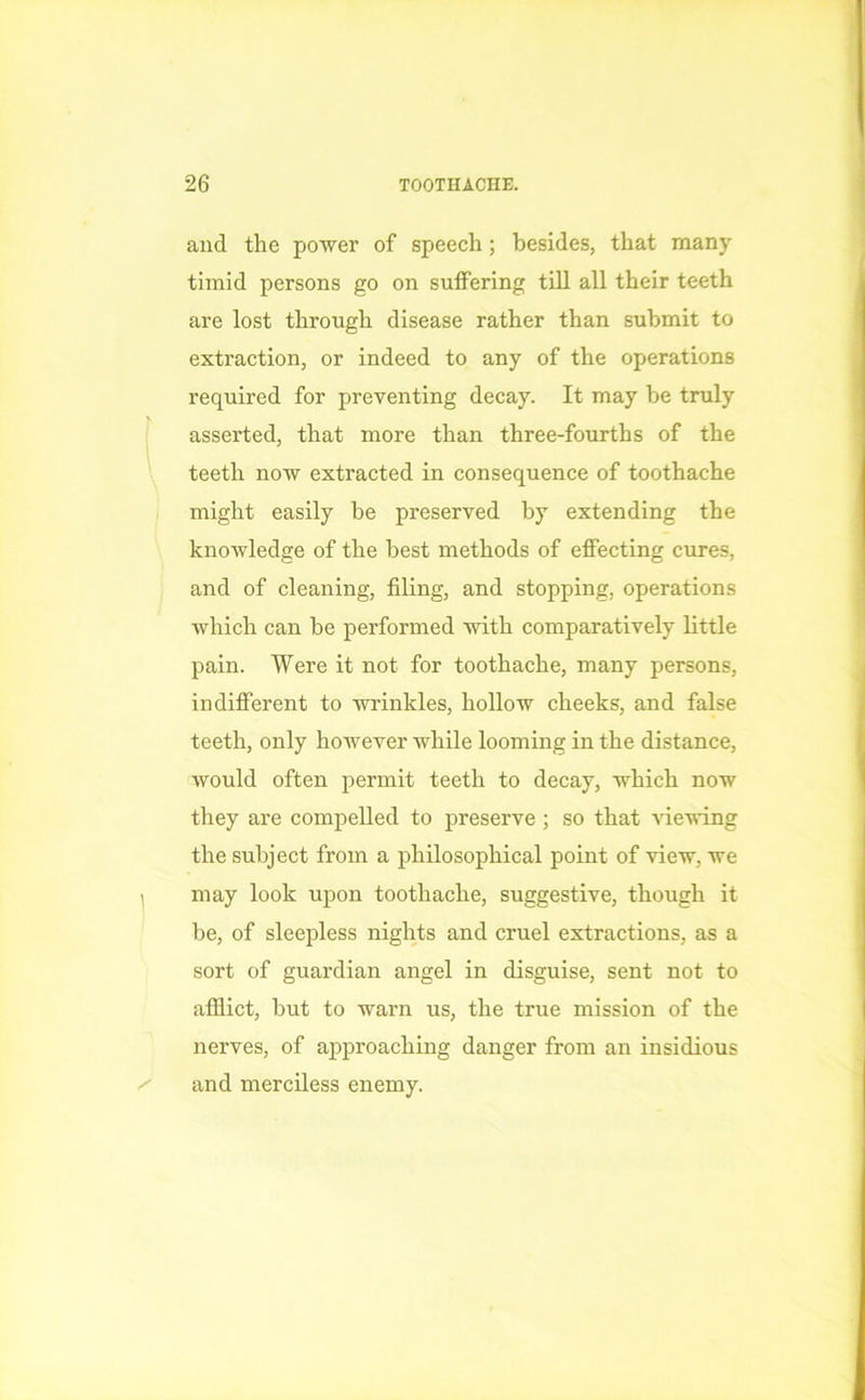 and the power of speech; besides, that many timid persons go on suffering till all their teeth are lost through disease rather than submit to extraction, or indeed to any of the operations required for preventing decay. It may be truly asserted, that more than three-fourths of the teeth now extracted in consequence of toothache might easily be preserved by extending the knowledge of the best methods of effecting cures, and of cleaning, filing, and stopping, operations which can be performed with comparatively little pain. Were it not for toothache, many persons, indifferent to wrinkles, hollow cheeks, and false teeth, only however while looming in the distance, would often permit teeth to decay, which now they are compelled to preserve ; so that viewing the subject from a philosophical point of view, we - may look upon toothache, suggestive, though it be, of sleepless nights and cruel extractions, as a sort of guardian angel in disguise, sent not to afflict, but to warn us, the true mission of the nerves, of approaching danger from an insidious and merciless enemy.