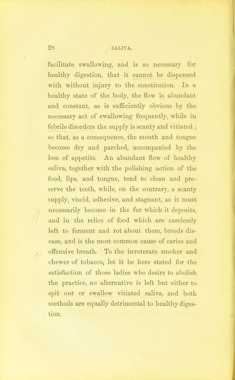 facilitate swallowing, and is so necessary for healthy digestion, that it cannot be dispensed with without injury to the constitution. In a healthy state of the body, the flow is abundant and constant, as is sufficiently obvious by the necessary act of swallowing frequently, while in febrile disorders the supply is scanty and vitiated ; so that, as a consequence, the mouth and tongue become dry and parched, accompanied by the loss of appetite. An abundant flow of healthy saliva, together with the polishing action of the food, lips, and tongue, tend to clean and pre- serve the teeth, while, on the contrary, a scanty siqiply, viscid, adhesive, and stagnant, as it must necessarily become in the fur which it deposits, and in the relics of food which are carelessly left to ferment and rot about them, breeds dis- ease, and is the most common cause of caries and offensive breath. To the inveterate smoker and chewer of tobacco, let it be here stated for the satisfaction of those ladies who desire to abolish the practice, no alternative is left but either to spit out or swallow vitiated saliva, and both methods are equally detrimental to healthy diges- tion.