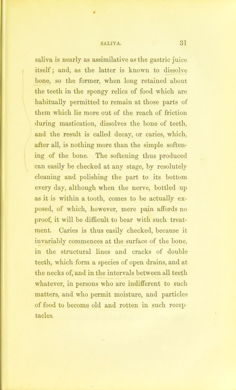 saliva is nearly as assimilative as the gastric juice itself; and, as the latter is known to dissolve bone, so the former, when long retained about the teeth in the spongy relics of food which are habitually permitted to remain at those parts of them which lie more out of the reach of friction during mastication, dissolves the bone of teeth, and the result is called decay, or caries, which, after all, is nothing more than the simple soften- ing of the bone. The softening thus produced can easily be checked at any stage, by resolutely cleaning and polishing the part to its bottom every day, although when the nerve, bottled up as it is within a tooth, comes to be actually ex- posed, of which, however, mere pain affords no proof, it will be difficult to bear with such treat- ment. Caries is thus easily checked, because it invariably commences at the surface of the bone, in the structural lines and cracks of double teeth, which form a species of open drains, and at the necks of, and in the intervals between all teeth whatever, in persons who are indifferent to such matters, and who permit moisture, and particles of food to become old and rotten in such recep- tacles.