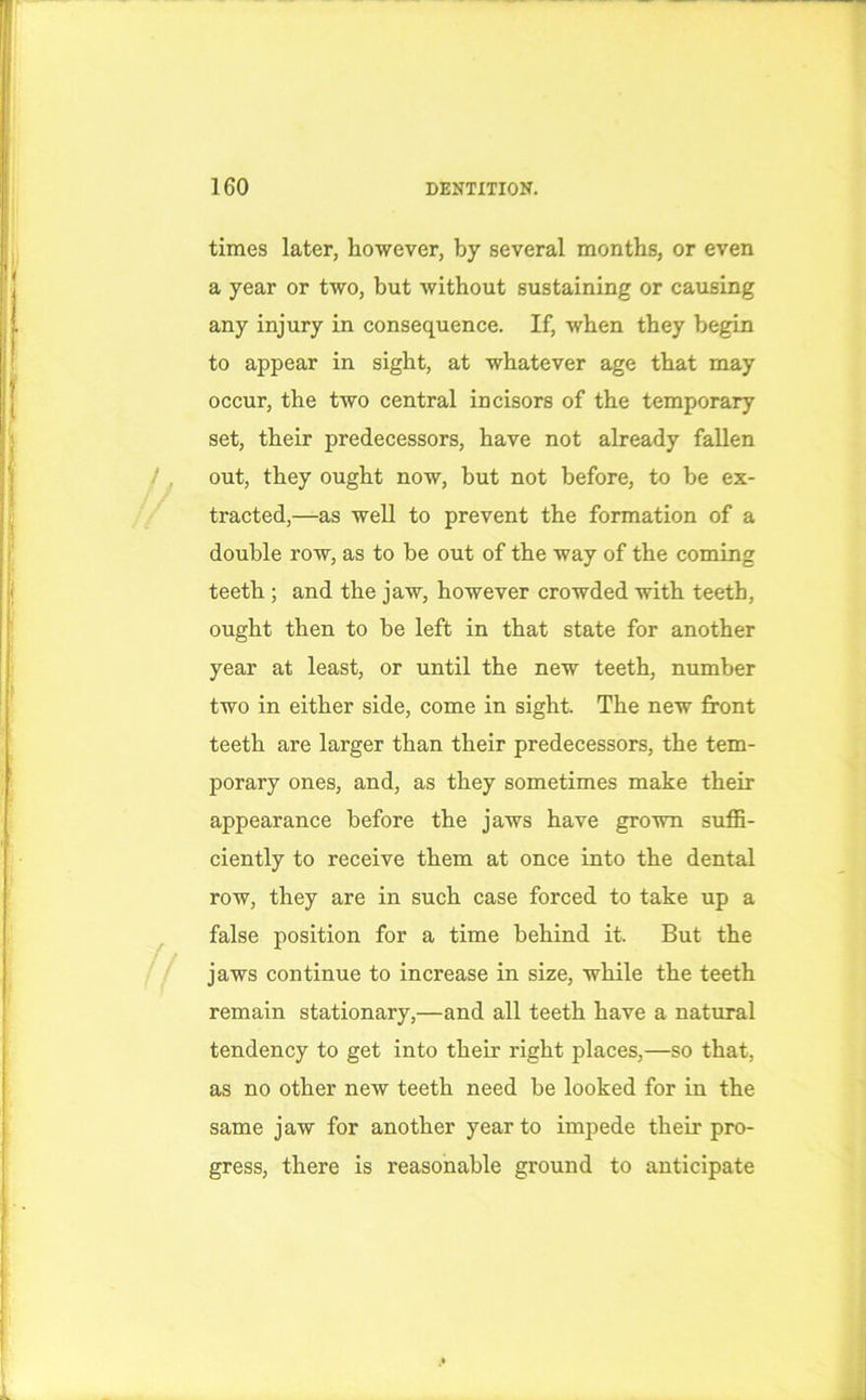 times later, however, by several months, or even a year or two, but without sustaining or causing any injury in consequence. If, when they begin to appear in sight, at whatever age that may occur, the two central incisors of the temporary set, their predecessors, have not already fallen out, they ought now, but not before, to be ex- tracted,—as well to prevent the formation of a double row, as to be out of the way of the coming teeth ; and the jaw, however crowded with teeth, ought then to be left in that state for another year at least, or until the new teeth, number two in either side, come in sight. The new front teeth are larger than their predecessors, the tem- porary ones, and, as they sometimes make their appearance before the jaws have grown suffi- ciently to receive them at once into the dental row, they are in such case forced to take up a false position for a time behind it. But the jaws continue to increase in size, while the teeth remain stationary,—and all teeth have a natural tendency to get into their right places,—so that, as no other new teeth need be looked for in the same jaw for another year to impede their pro- gress, there is reasonable ground to anticipate