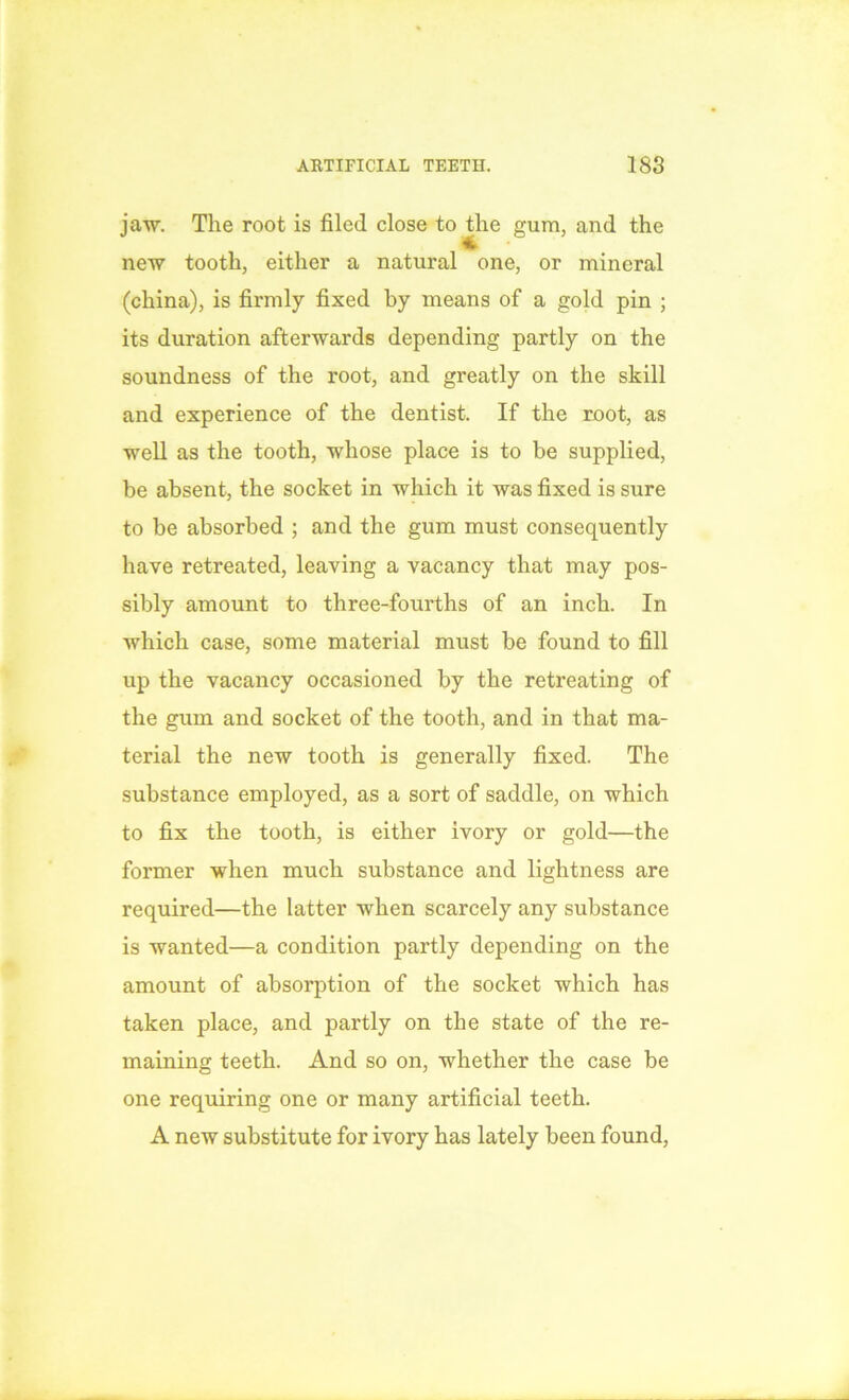 jaw. The root is filed close to die gum, and the new tooth, either a natural one, or mineral (china), is firmly fixed by means of a gold pin ; its duration afterwards depending partly on the soundness of the root, and greatly on the skill and experience of the dentist. If the root, as well as the tooth, whose place is to be supplied, be absent, the socket in which it was fixed is sure to be absorbed ; and the gum must consequently have retreated, leaving a vacancy that may pos- sibly amount to three-fourths of an inch. In which case, some material must be found to fill up the vacancy occasioned by the retreating of the gum and socket of the tooth, and in that ma- terial the new tooth is generally fixed. The substance employed, as a sort of saddle, on which to fix the tooth, is either ivory or gold—the former when much substance and lightness are required—the latter when scarcely any substance is wanted—a condition partly depending on the amount of absorption of the socket which has taken place, and partly on the state of the re- maining teeth. And so on, whether the case be one requiring one or many artificial teeth. A new substitute for ivory has lately been found,