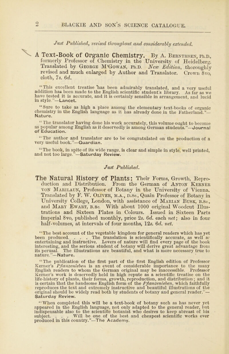 Just Published, revised throughout and, considerably extended. A Text-Book of Organie Chemistry. By A. Beenthsen, fe d., formerly Professor of Chemistry in the University of Heidelberg. Translated by George M‘Gowan, Ph.D. New Edition, thoroughly revised and much enlarged by Author and Translator. Crown 8vo, cloth, 7s. 6d. “This excellent treatise lias been admirably translated, and a very useful addition has been made to the English scientific student’s library. As far as we have tested it is accurate, and it is certainly sensible in arrangement, and lucid in style.”—Lancet. “Sure to take as high a place among the elementary text-l)ooks of organic chemistry in the English language as it has already done in the Eatherland.”— Nature. “ The translator having done his work accurately, this volume ought to become as popular among English as it deservedly is among German students.”—Journal of Education. “ The author and translator are to be congratulated on the production of a very useful book.”—Guardian. “The book, in spite of its wide range, is clear and simple in style, well printed, and not too laige.”—Saturday Review. Just Published. The Natural History of Plants: Their Forms, Growth, Kepro- duction and Distribution. From the German of Anton Keener VON Marilaun, Professor of Botany in the University of Vienna. Translated by F. W. Oliver, m.a., d.Sc., Quain Professor of Botany in University College, London, with assistance of Marian Busk, b.sc., and Mary Ewart, b.Sc. With about 1000 original Woodcut Illus- trations and Sixteen Plates in Colours. Issued in Sixteen Parts imperial 8vo, published monthly, price 2s. 6d. each net] also in four half-volumes, at intervals of four months, 12s. 6d. net. “The best account of the vegetable kingdom for general readers which has yet been produced. . . . The translation is scientifically accurate, as well ar entertaining and instructive. Lovers of nature will find every page of the book interesting, and the serious student of botany will derive great advantage from its perusal. The illustrations are beautiful, and what is more necessary true to nature.”—Nature. “ The publication of the first part of the first English edition of Professor Kerner’s Pjianzenleben is an event of considerable importance to the many English readers to whom the German original may be inaccessible. Professor Kerner’s work is deservedly held in high repute as a scientific treatise on the life-history of plants, their forms, growth, reproduction, and distribution ; and it is certain that the handsome English form of the Pjianzenleben, which faithfully reproduces the text and extremely instructive and beautiful illustrations of the original should be widely read both by students of botany and general reader.”— Saturday Review. “When completed this will be a text-book of botany such as has never yet appeared in the English language, not only adapted to the general reader, but indispensable also to the scientific botanist who desires to keep abreast of Ids subject. . . . Will be one of the best and cheapest scientific works ever produced in this country.”—The Academy.