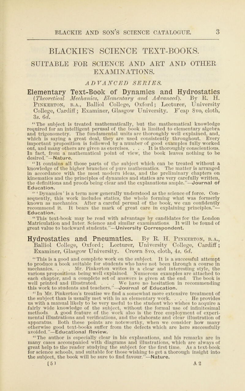 BLACKIE’S SCIENCE TEXT-BOOKS. SUITABLE FOE SCIENCE AND ART AND OTHER EXAMINATIONS. ADVANCED SERIES. Elementary Text-Book of Dynamics and Hydrostatics {Theoretical Mechanics, Elementary and Advanced). By R. H. Pinkerton, b.a., Balliol College, Oxford; Lecturer, University College, Cardiff; Examiner, Glasgow University. F’cap 8vo, cloth, 3s. Qd. “The subject is treated mathematically, l)ut the mathematical knowledge required for an intelligent perusal of the book is limited to elementary algebra and trigonometry. The fundamental units are thoroughly well explained, and, which is saying a great deal, they are used consistently throughout. Every important proposition is followed by a number of good examples fully worked out, and many others are given as exercises. ... It is thoroughly conscientious. In fact, from a mathematical point of view, the book leaves nothing to be desired. Natu re. “It contains all those parts of the subject which can be treated without a knowledge of the higher branches of pure mathematics. The matter is arranged in accordance with the most modern ideas, and the preliminary chapters on kinematics and the principles of dynamics and statics are very carefully written, the definitions and proofs being clear and the explanations ample.”—Journal of Education. “ ‘ Dynamics ’ is a term now generally understood as the science of force. Con- sequently, this work includes statics, the whole forming what was formerly known as mechanics. After a careful perusal of the ))ook, we can confidently recommend it. It bears the mark of great care in explaining principles.”— Education. “ This text-book may be read with advantage by candidates for the London Matriculation and Intel’. Science and similar examinations. It will be found of great value to backward students.”—University Correspondent. Hydrostatics and Pneumatics. By R. H. Pinkerton, b.a., Balliol College, Oxford; Lecturer, University College, Cardiff; Examiner, Glasgow University. Crown 8vo, cloth, 4s. Qd. “This is a good and complete work on the subject. It is a successful attempt to produce a book suitable for students who have not been through a course in mechanics. . . . Mr. Pinkerton writes in a clear and interesting style, the various propositions being well explained. Numerous examjdes are attached to each chapter, and a complete set of answers is given at the end. The book is well printed and illustrated. ... We iiave no hesitation in recommending this work to students and teachers.”—Journal of Education. “ In Mr. Pinkerton’s treatise we find a somewhat more extensive treatment of the subject than is usually met with in an elementary work. . . . He provides us with a manual likely to be very useful to the student who wishes to acquire a fairly wide knowledge of the subject, witliout the formal use of infinitesimal methods. A good feature of the work also is the free employment of experi- mental illustrations and verifications, and tlie elal)orate and clear illustration of apparatus. Both these points are noteworthy, when we consider how many otherwise good text-books suffer from the defects which are here successfully avoided.”—Educational Review. “The author is especially clear in his explanations, and his remarks are in many cases accompanied with diagrams and illustrations, which are ahvays of great help to the reader studying the sulqect for the first time. As a text-book for science schools, and suitable for those wishing to get a thorough insight into the subject, the book will be sure to find favour.”—Nature. [61 A2