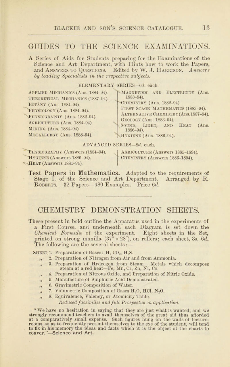 GUIDES TO THE SCIENCE EXAMINATIONS. A Series of Aids for Students preparing for the Examinations of the Science and Art Department, with Hints liovv to work the Papers, and Answers to Questions. Edited by W. J. Harrison. Answers hy leading Specialists in the respective subjects. ELEMENTARY SERIES—GcL each. Applied Mechanics (Ans. 1884-94). Theoretical Mechanics (1887-94). Botany (Ans. 1884-94). Physiology (Ans. 1884-94). '^Physiography (Ans. 1882-94). Agriculture (Ans. 1884-94). Mining (Ans. 1884-94). Metallurgy (Ans. 1888-94). p Magnetism and Electricity (Ans. 1883-94). ■NIlHEMISTRY (Ans. 1882-94). First Stage Mathematics (1883-94). Alternative Chemistry (Ans. 1887-94). Geology (Ans. 1883-94). Sound, Light, and Heat (Ans. 1886-94). \Hygiene (Ans. 1886-94). ADVANCED SERIES-8d. each. Physiography (Answers (1884-94). 'Hygiene (Answers 1886-94). *^-<Heat (Answers 1881-94). Agriculture (Answers 1885-1894). Chemistry (Answers 1886-1894). Test Papers in Mathematics. Adapted to the requirements of Stage I. of the Science and Art Department. Arranged by R. Roberts. 32 Papers—480 Examples. Price 6ri. CHEMISTRY DEMONSTRATION SHEETS. These present in bold outline the Apparatus used in the experiments of a First Course, and underneath each Diagram is set down the Chemical Formula of the experiment. Eight sheets in the Set, printed on strong manilla (37 x 28), on rollers; each sheet, 3s. 6rf. The following are the several sheets:— Sheet l. Preparation of Gases: H, CO2, H2S. ,, 2. Preparation of Nitrogen fi’om Air and from Ammonia. ,, 3. Preparation of Hydrogen from Steam. Metals which decompose steam at a red heat—Fe, Mn, Cr, Zn, Ni, Co. ,, 4. Preparation of Nitrous Oxide, and Preparation of Nitric Oxide. ,, 5. Manufacture of Sulphuric Acid Demonstrated. „ 6. Gravimetric Composition of Water. ,, 7. Volumetric Composition of Gases H2O, HCl, NoO. „ 8. Equivalence, Valency, or Atomicity Table. Redxiced facsimiles and full ProspecUis on application. “ We have no hesitation in saying that they are just what is wanted, and we strongly recommend teachers to avail tliemselves of the great aid thus afforded at a comparatively small expense. Such figures hung on the walls of lecture- rooms, so as to frequently present themselves to the eye of the student, will tend to fix in his memory the ideas and facts which it is the object of the charts to convey.”—Science and Art.