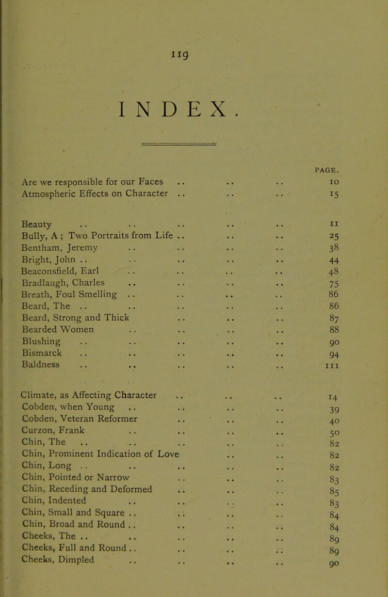 ng INDEX. PAGE. Are we responsible for our Faces .. .. .. io Atmospheric Effects on Character .. .. .. 15 Beauty .. .. .. .. .. n Bully, A ; Two Portraits from Life .. .. .. 25 Bentham, Jeremy .. .. .. .. 38 Bright, John .. .. .. .. 44 Beaconsfield, Earl .. .. .. .. 48 Bradlaugh, Charles .. .. .. ., 75 Breath, Foul Smelling .. .. .. .. 86 Beard, The .. .. .. .. .. 86 Beard, Strong and Thick .. .. .. 87 Bearded Women .. .. .. .. 88 Blushing .. .. .. .. .. go Bismarck .. .. .. ., .. g4 Baldness .. .. .. .. .. in Climate, as Affecting Character .. .. .. 14 Cobden, when Young .. .. .. .. gg Cobden, Veteran Reformer .. .. .. 40 Curzon, Frank .. .. .. .. go Chin, The .. .. .. .. .. 82 Chin, Prominent Indication of Love .. .. 82 Chin, Long .. .. .. .. .. 82 Chin, Pointed or Narrow .. .. .. 83 Chin, Receding and Deformed .. .. .. 85 Chin, Indented .. .. .. .. 83 Chin, Small and Square .. ,. .. .. 84 Chin, Broad and Round .. .. .. .. 84 Cheeks, The .. .. .. .. .. 8g Cheeks, Full and Round .. .. .. .. gg Cheeks, Dimpled .. .. .. .. QO