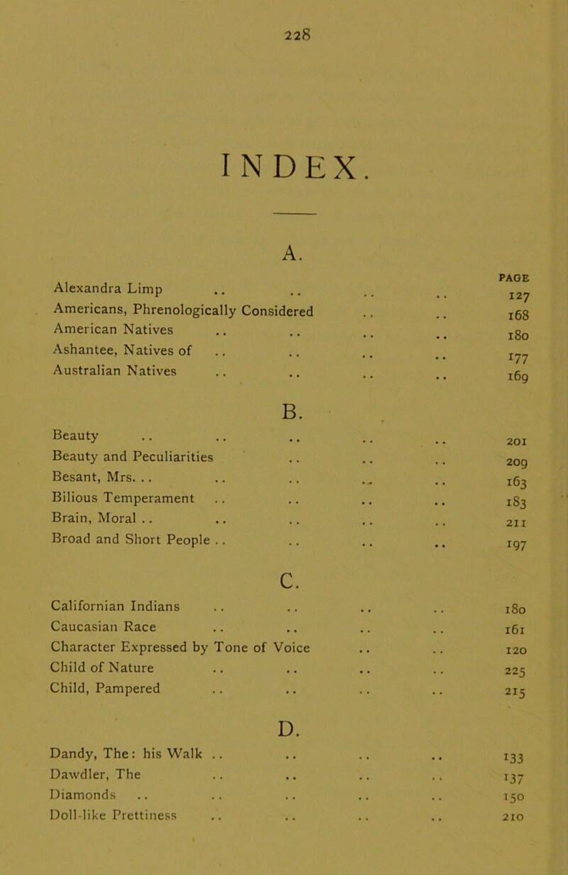 INDEX. A. Alexandra Limp Americans, Phrenologically Considered American Natives Ashantee, Natives of Australian Natives B. Beauty Beauty and Peculiarities Besant, Mrs. Bilious Temperament Brain, Moral Broad and Short People c. Californian Indians Caucasian Race Character Expressed by Tone of Voice Child of Nature Child, Pampered D. Dandy, The: his Walk .. Dawdler, The Diamonds Doll-like Prettiness PAGE 127 168 180 177 169 201 209 163 183 211 J97 180 161 120 225 2I5 133 T37 150 210