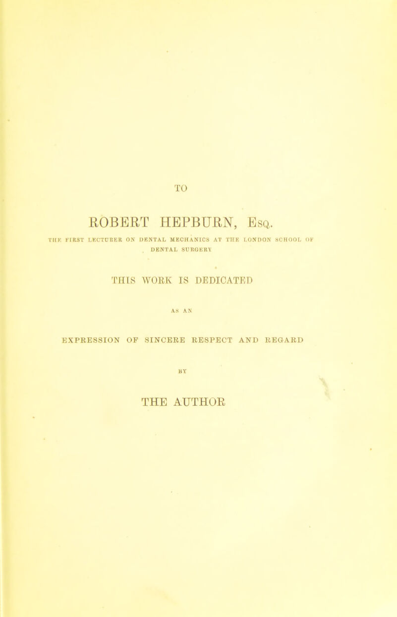 TO ROBERT HEPBURN, Esq. THE FfRST LECTURER ON DENTAL MECHANICS AT TIIE LONDON SCHOOL OF DENTAL SURGERY THIS WORK IS DEDICATED AS AN EXPRESSION OF SINCERE RESPECT AND REGARD BY THE AUTHOR