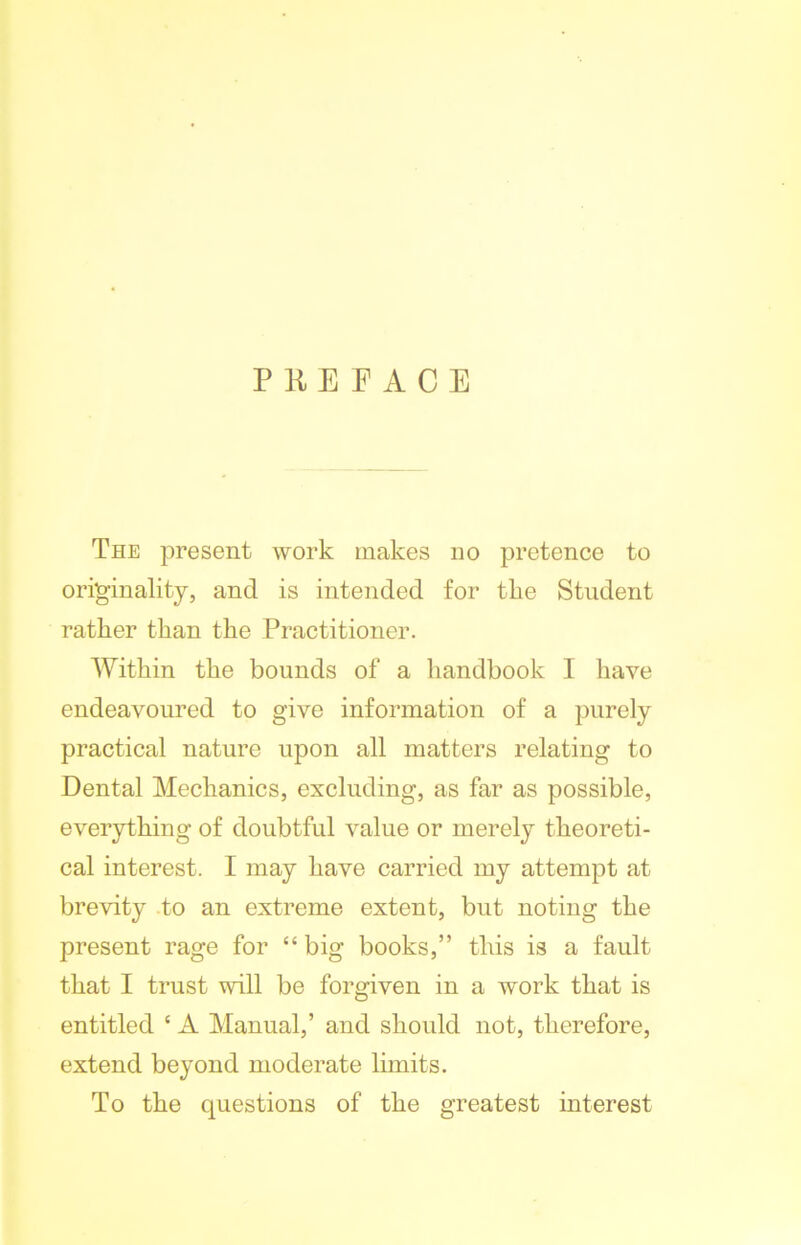 PREFACE The present work makes no pretence to originality, and is intended for the Student rather than the Practitioner. Within the bounds of a handbook I have endeavoured to give information of a purely practical nature upon all matters relating to Dental Mechanics, excluding, as far as possible, everything of doubtful value or merely theoreti- cal interest. I may have carried my attempt at brevity to an extreme extent, but noting the present rage for “ big books,” this is a fault that I trust will be forgiven in a work that is entitled ‘ A Manual,’ and should not, therefore, extend beyond moderate limits. To the questions of the greatest interest