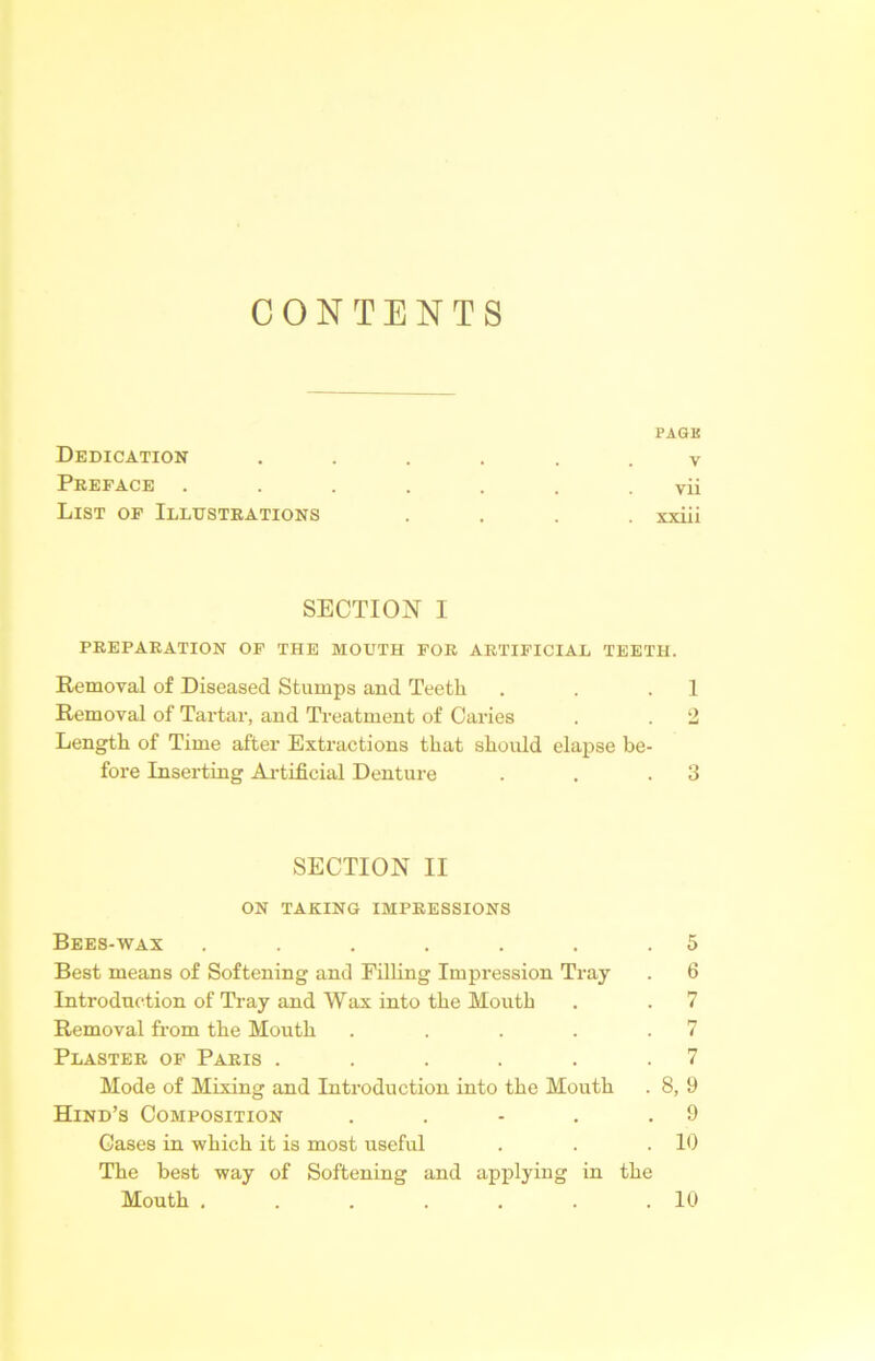 CONTENTS PAGE Dedication ...... v Preface ....... vii List of Illustrations .... xxiii SECTION I PREPARATION OF THE MOUTH FOR ARTIFICIAL TEETH. Removal of Diseased Stumps and Teeth . . .1 Removal of Tartar, and Treatment of Caries . . 2 Length of Time after Extractions that should elapse be- fore Inserting Artificial Denture . . .3 SECTION II ON TAKING IMPRESSIONS Bees-wax . . . . . . .5 Best means of Softening and Filling Impression Tray . 6 Introduction of Tray and Wax into the Mouth . . 7 Removal from the Mouth . . . . .7 Plaster of Paris . . . . . .7 Mode of Mixing and Introduction into the Mouth . 8, 9 Hind’s Composition . . - . .9 Cases in which it is most useful . . .10 The best way of Softening and applying in the Mouth . . . . . . .10