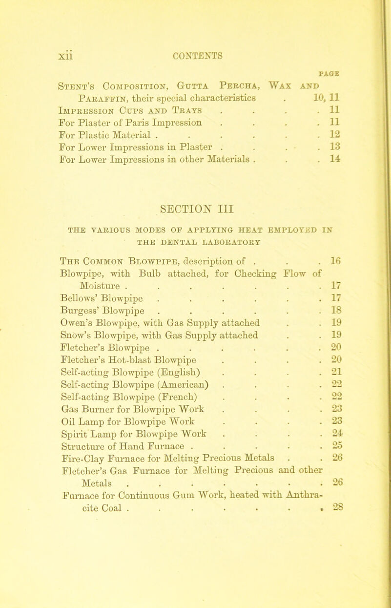 PAGE Stent’s Composition, Gutta Peecha, Wax and Paraffin, their special characteristics . 10, 11 Impression Cups and Trays . . . .11 For Plaster of Paris Impression . . . .11 For Plastic Material . . . . . .12 For Lower Impressions in Plaster . . . .13 For Lower Impressions in other Materials . . .14 SECTION III THE various modes of applying heat employed in THE DENTAL LABORATORY The Common Blowpipe, description of . . .16 Blowpipe, with Bulb attached, for Checking Flow of Moisture . . . . . . .17 Bellows’ Blowpipe . . . . . .17 Burgess’ Blowpipe . . . . . .18 Owen’s Blowpipe, with Gas Supply attached . . 19 Snow’s Blowpipe, with Gas Supply attached . . 19 Fletcher’s Blowpipe . . . . . .20 Fletcher’s Hot-blast Blowpipe . . . .20 Self-acting Blowpipe (English) . . . .21 Self-acting Blowpipe (American) . . . .22 Self-acting Blowpipe (French) . . . .22 Gas Burner for Blowpipe Work . . . .23 Oil Lamp for Blowpipe Work . . . .23 Spirit Lamp for Blowpipe Work . . . .24 Structure of Hand Furnace . . . . .25 Fire-Clay Furnace for Melting Precious Metals . . 26 Fletcher’s Gas Furnace for Melting Precious and other Metals . . . . . • .26 Furnace for Continuous Gum Work, heated with Anthra- cite Coal . . . • • • ,28