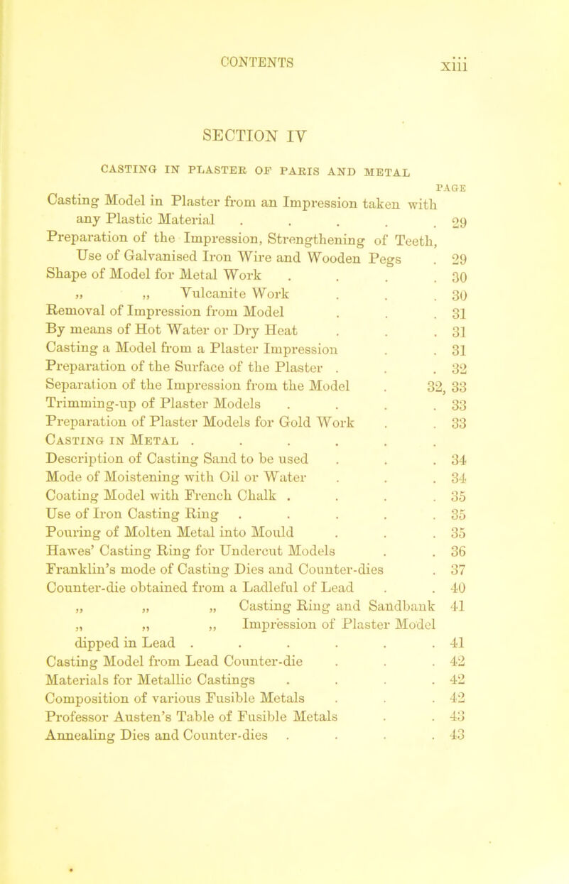 Xlll SECTION IV CASTING IN PLASTER OF PARIS AND METAL PAGE Casting Model in Plaster from an Impression taken with. any Plastic Material . . . . .29 Preparation of the Impression, Strengthening of Teeth, Use of Galvanised Iron Wire and Wooden Pegs . 29 Shape of Model for Metal Work . . . .30 » ,, Vulcanite Work . . .30 Removal of Impression from Model . . .31 By means of Hot Water or Dry Heat . . .31 Casting a Model from a Plaster Impression . . 31 Preparation of the Surface of the Plaster . . .32 Separation of the Impression from the Model . 32, 33 Trimming-up of Plaster Models . . . .33 Preparation of Plaster Models for Gold Work . . 33 Casting in Metal ...... Description of Casting Sand to be used . . .34 Mode of Moistening with Oil or Water . . . 34 Coating Model with French Chalk . . . .35 Use of Iron Casting Ring . . . . .35 Pouring of Molten Metal into Mould . . .35 Hawes’ Casting Ring for Undercut Models . . 36 Franklin’s mode of Casting Dies and Counter-dies . 37 Counter-die obtained from a Ladleful of Lead . . 40 „ Casting Ring and Sandbank 41 „ Impression of Plaster Model dipped in Lead . . . . . .41 Casting Model from Lead Counter-die . . . 42 Materials for Metallic Castings . . . .42 Composition of various Fusible Metals . . . 42 Professor Austen’s Table of Fusible Metals . . 43 Annealing Dies and Counter-dies . . . .43