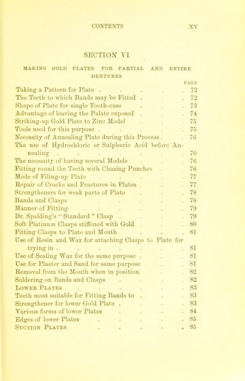 SECTION VI MAKING GOLD PLATES FOR PARTIAL AND ENTIRE DENTURES Taking a Pattern for Plate PAGE . 72 The Teeth to which Bands may be Fitted Shape of Plate for single Tooth-case Advantage of leaving the Palate exposed Striking-up Gold Plate to Zinc Model Tools used for this purpose . Necessity of Annealing Plate during this Process The use of Hydrochloric or Sulphuric Acid before An nealing .... The necessity of having several Models Fitting round the Teeth with Chasing Punches Mode of Filing-up Plate .... Repair of Cracks and Fractures in Plates . Strengthened for weak parts of Plate Bands and Clasps .... Manner of Fitting .... Dr. Spalding’s “ Standard ” Clasp . Soft Platinum Clasps stiffened with Gold . Fitting Clasps to Plate and Mouth , Use of Resin and Wax for attaching Clasps to Plate foi trying in . Use of Sealing Wax for the same purpose . Use for Plaster and Sand for same purpose Removal from the Mouth when in position Soldering on Bands and Clasps Lower Plates ..... Teeth most suitable for Fitting Bands to . Strengthener for lower Gold Plate . Various forms of lower Plates Edges of lower Plates .... Suction Plates . 73 74 75 75 76 76 76 76 77 77 78 78 79 79 80 81 81 81 81 82 82 83 83 83 84 85 85