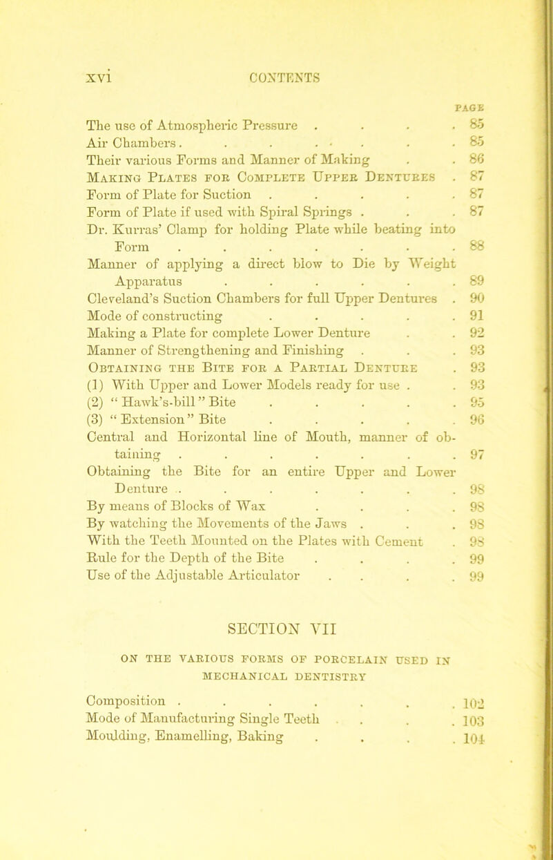 PAGE The use of Atmospheric Pressure . . . .85 Air Chambers. . . ... . .85 Their various Forms and Manner of Making . . 88 Making Plates for Comflete Upper Dentures . 87 Form of Plate for Suction . . . . .87 Form of Plate if used with Spiral Springs . . .87 Dr. Kurras’ Clamp for holding Plate while beating into Form . . . . . . .88 Manner of applying a direct blow to Die by Weight Apparatus . . . . . .89 Cleveland’s Suction Chambers for full Upper Dentures . 90 Mode of constructing . . . . .91 Making a Plate for complete Lower Denture . . 92 Manner of Strengthening and Finishing . . .93 Obtaining the Bite for a Partial Denture . 93 (1) With Upper and Lower Models ready for use . . 93 (2) “ Hawk’s-bill ” Bite . . . . .95 (3) “ Extension ” Bite . . . . .96 Central and Horizontal line of Mouth, manner of ob- taining . . . . . . .97 Obtaining the Bite for an entire Upper and Lower Denture . . . . . . .98 By means of Blocks of Wax . . . .98 By watching the Movements of the Jaws . . .98 With the Teeth Mounted on the Plates with Cement . 98 Rule for the Depth of the Bite . . . .99 Use of the Adjustable Articulator . . . .99 SECTION VII ON THE VARIOUS FORMS OF PORCELAIN USED IN MECHANICAL DENTISTRY Composition ....... 102 Mode of Manufacturing Single Teeth . . .103 Moulding, Enamelling, Baking .... 101