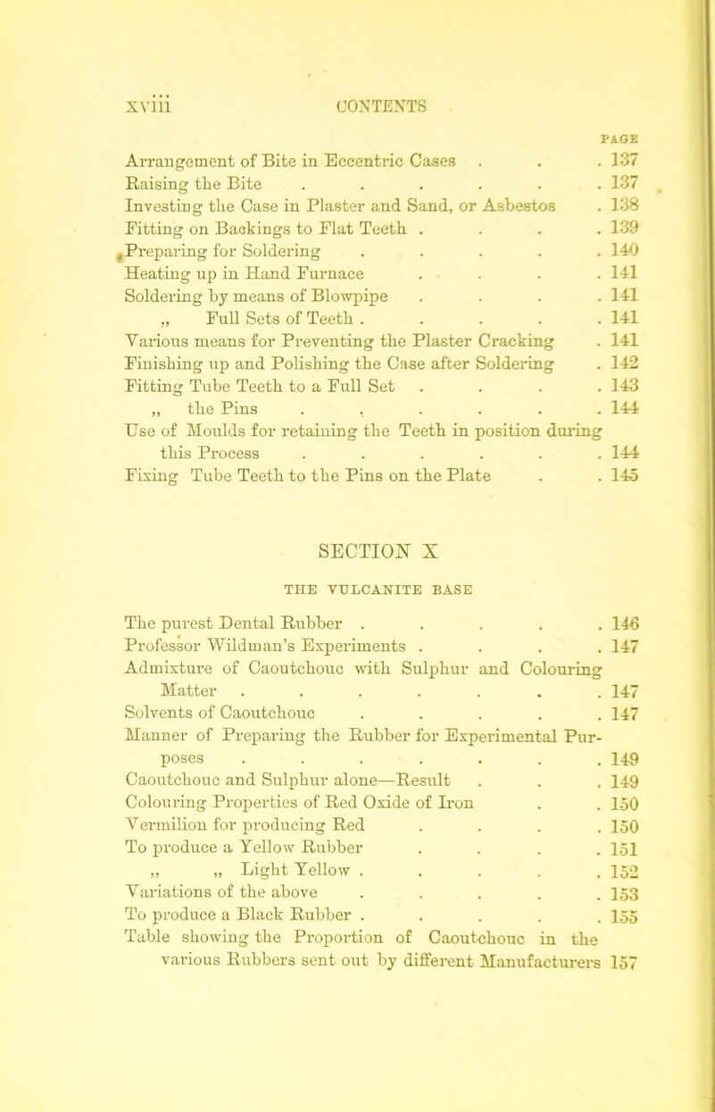 PAGE Arrangement of Bite in Eccentric Cases . . . 137 Raising the Bite ...... 137 Investing the Case in Plaster and Sand, or Asbestos . 138 Fitting on Backings to Flat Teeth .... 139 c Preparing for Soldering ..... 140 Heating up in Hand Furnace .... 141 Soldering by means of Blowpipe .... 141 „ Full Sets of Teeth ..... 141 Various means for Preventing the Plaster Cracking . 141 Finishing up and Polishing the Case after Soldering . 142 Fitting Tube Teeth to a Full Set .... 143 ,, the Pins ...... 144 Use of Moulds for retaining the Teeth in position during this Process ...... 144 Fixing Tube Teeth to the Pins on the Plate . . 145 SECTION X THE VULCANITE BASE The purest Dental Rubber ..... 146 Professor Wildman’s Experiments .... 147 Admixture of Caoutchouc with Sulphur and Colouring Matter ....... 147 Solvents of Caoutchouc ..... 147 Manner of Preparing the Rubber for Experimental Pur- poses ....... 149 Caoutchouc and Sulphur alone—Result . . . 149 Colouring Properties of Red Oxide of Hon . . 150 Vermilion for producing Red .... 150 To produce a Yellow Rubber .... 151 „ „ Light Yellow . . . . .152 Variations of the above ..... 153 To produce a Black Rubber ..... 155 Table showing the Proportion of Caoutchouc in the various Rubbers sent out by different Manufacturers 157