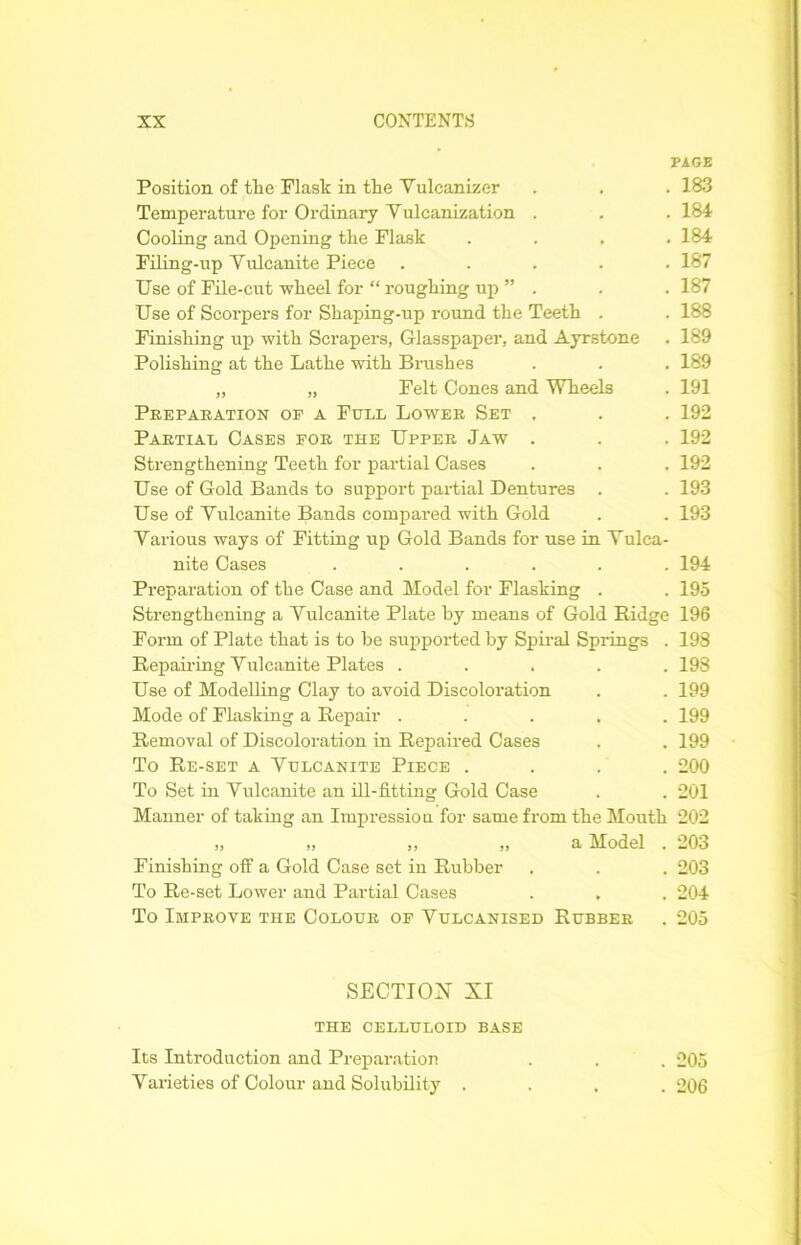 PAGE Position of tlie Flask in the Vulcanizer . . . 183 Temperature for Ordinary Yulcanization . . . 184 Cooling and Opening the Flask .... 184 Filing-up Yulcanite Piece ..... 187 Use of File-cut wheel for “ roughing up ” . . . 187 Use of Scorpers for Shaping-up round the Teeth . . 188 Finishing up with Scrapers, Glasspaper, and Ayrstone . 189 Polishing at the Lathe with Brushes . . . 189 „ „ Felt Cones and Wheels . 191 Preparation op a Full Lower Set . . . 192 Partial Cases for the Upper Jaw . . . 192 Strengthening Teeth for partial Cases . . . 192 Use of Gold Bands to support partial Dentures . . 193 Use of Yulcanite Bands compared with Gold . . 193 Yarious ways of Fitting up Gold Bands for use in Yulca- nite Cases ...... 194 Preparation of the Case and Model for Flasking . . 195 Strengthening a Vulcanite Plate by means of Gold Ridge 196 Form of Plate that is to be supported by Spiral Springs . 198 Repairing Yulcanite Plates ..... 198 Use of Modelling Clay to avoid Discoloration . . 199 Mode of Flasking a Repair ..... 199 Removal of Discoloration in Repaired Cases . . 199 To Re-set a Yulcanite Piece .... 200 To Set in Yulcanite an ill-fitting Gold Case . . 201 Manner of taking an Impression for same from the Mouth 202 „ „ ,, „ a Model . 203 Finishing off a Gold Case set in Rubber . . . 203 To Re-set Lower and Partial Cases . . . 204 To Improve the Colour of Vulcanised Rubber . 205 SECTION XI THE CELLULOID BASE Its Introduction and Preparation . . . 205 Varieties of Colour and Solubility .... 206