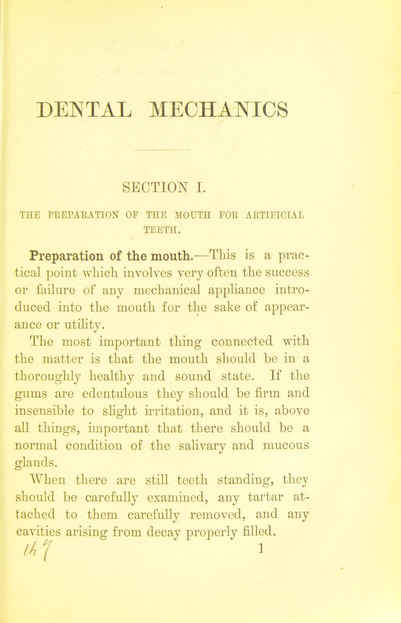 DENTAL MECHANICS SECTION I. THE PREPARATION OF THE MOUTH FOR ARTIFICIAL TEETH. Preparation of the mouth.—This is a prac- tical point which involves very often the success or failure of any mechanical appliance intro- duced into the mouth for the sake of appear- ance or utility. The most important thing connected with the matter is that the mouth should be in a thoroughly healthy and sound state. If the gums are edentulous they should be firm and insensible to slight irritation, and it is, above all things, important that there should be a normal condition of the salivary and mucous glands. When there are still teeth standing, they should be carefully examined, any tartar at- tached to them carefully removed, and any cavities arising from decay properly filled.