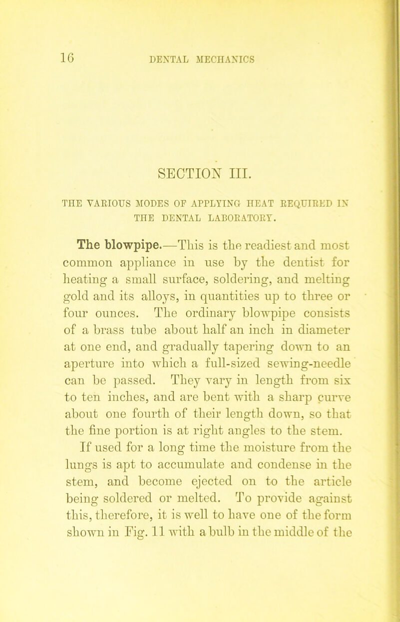 SECTION III. THE VARIOUS MODES OF APPLYING HEAT REQUIRED IN THE DENTAL LABORATORY. The blowpipe.—This is the readiest and most common appliance in use by the dentist for heating a small surface, soldering, and melting gold and its alloys, in quantities up to three or four ounces. The ordinary blowpipe consists of a brass tube about half an inch in diameter at one end, and gradually tapering down to an aperture into which a full-sized sewing-needle can be passed. They vary in length from sis to ten inches, and are bent with a sharp curve about one fourth of their length down, so that the fine portion is at right angles to the stem. If used for a long time the moisture from the lungs is apt to accumulate and condense in the stem, and become ejected on to the article being soldered or melted. To provide against this, therefore, it is well to have one of the form shown in Fig. 11 with a bulb in the middle of the