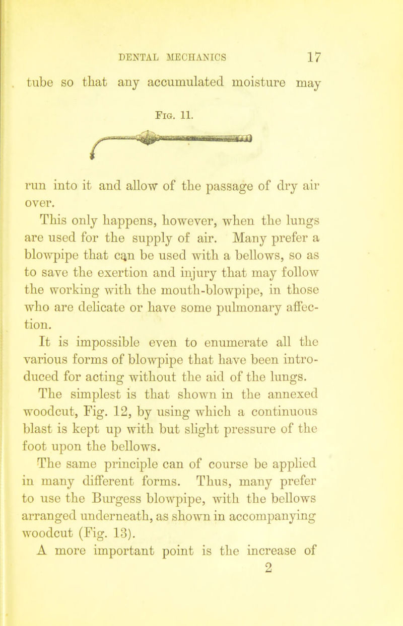 tube so that any accumulated moisture may Fig. 11. run into it and allow of the passage of dry air over. This only happens, however, when the lungs are used for the supply of air. Many prefer a blowpipe that cq,n be used with a bellows, so as to save the exertion and injury that may follow the working with the month-blowpipe, in those who are delicate or have some pulmonary affec- tion. It is impossible even to enumerate all the various forms of blowpipe that have been intro- duced for acting without the aid of the lungs. The simplest is that shown in the annexed woodcut, Fig. 12, by using which a continuous blast is kept up with but slight pressure of the foot upon the bellows. The same principle can of course be applied in many different forms. Thus, many prefer to use the Burgess blowpipe, with the bellows arranged underneath, as shown in accompanying woodcut (Fig. 13). A more important point is the increase of 2