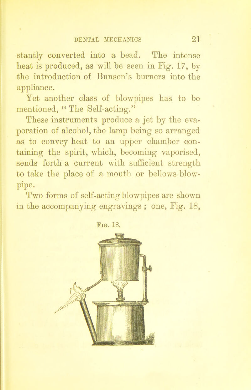 stantly converted into a bead. The intense beat is produced, as will be seen in Fig. 17, by the introduction of Bunsen’s burners into the appliance. Yet another class of blowpipes has to be mentioned, “ The Self-acting.” These instruments produce a jet by the eva- poration of alcohol, the lamp being so arranged as to convey heat to an upper chamber con- taining the spirit, which, becoming vaporised, sends forth a current with sufficient strength to take the place of a mouth or bellows blow- pipe. Two forms of self-acting blowpipes are shown in the accompanying engravings ; one, Fig. 18,