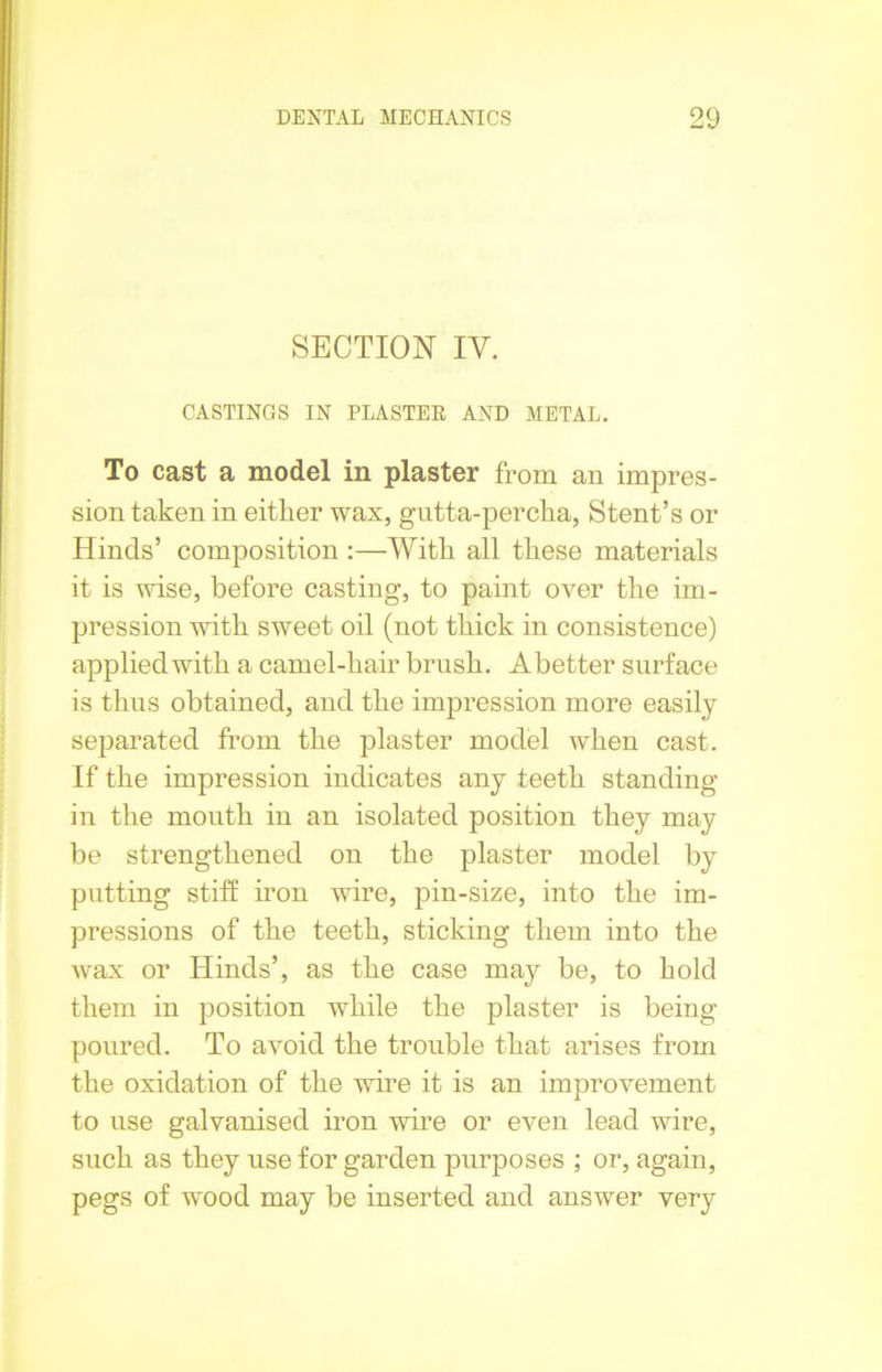 SECTION IV. CASTINGS IN PLASTER AND METAL. To cast a model in plaster from an impres- sion taken in either wax, gutta-percha, Stent’s or Hinds’ composition :—With all these materials it is wise, before casting, to paint over the im- pression with sweet oil (not thick in consistence) applied with a camel-hair brush. Abetter surface is thus obtained, and the impression more easily separated from the plaster model when cast. If the impression indicates any teeth standing in the mouth in an isolated position they may be strengthened on the plaster model by putting stiff iron wire, pin-size, into the im- pressions of the teeth, sticking them into the wax or Hinds’, as the case may be, to hold them in position while the plaster is being- poured. To avoid the trouble that arises from the oxidation of the wire it is an improvement to use galvanised iron wire or even lead wire, such as they use for garden purposes ; or, again, pegs of wmod may be inserted and answer very