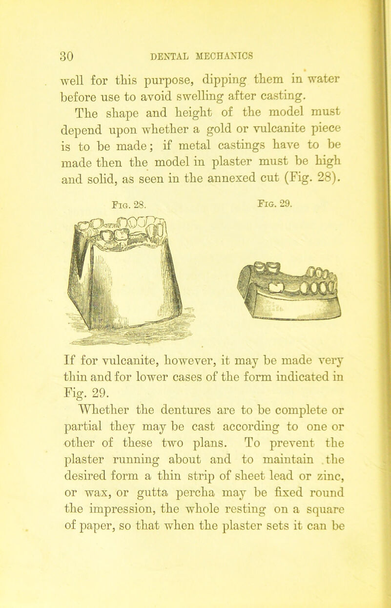 well for this purpose, dipping them in water before use to avoid swelling after casting. The shape and height of the model must depend upon whether a gold or vulcanite piece is to be made; if metal castings have to be made then the model in plaster must be high and solid, as seen in the annexed cut (Fig. 28). Fig. 28. Fig. 29. If for vulcanite, however, it may be made very thin and for lower cases of the form indicated in Fig. 29. Whether the dentures are to be complete or partial they may be cast according to one or other of these two plans. To prevent the plaster running about and to maintain the desired form a thin strip of sheet lead or zinc, or wax, or gutta percha may be fixed round the impression, the whole resting on a square of paper, so that when the plaster sets it can be