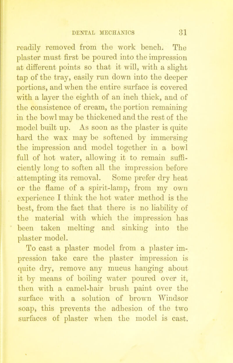 readily removed from the work bench. The plaster must first be poured into the impression at different points so that it will, with a slight tap of the tray, easily run down into the deeper portions, and when the entire surface is covered with a layer the eighth of an inch thick, and of the consistence of cream, the portion remaining in the bowl may be thickened and the rest of the model built up. As soon as the plaster is quite hard the wax may be softened by immersing the impression and model together in a bowl full of hot water, allowing it to remain suffi- ciently long to soften all the impression before attempting its removal. Some prefer dry heat or the flame of a spirit-lamp, from my own experience I think the hot water method is the best, from the fact that there is no liability of the material with which the impression has been taken melting and sinking into the plaster model. To cast a plaster model from a plaster im- pression take care the plaster impression is quite dry, remove any mucus hanging about it by means of boiling water poured over it, then with a camel-hair brush paint over the surface with a solution of brown Windsor soap, this prevents the adhesion of the two surfaces of plaster when the model is cast.