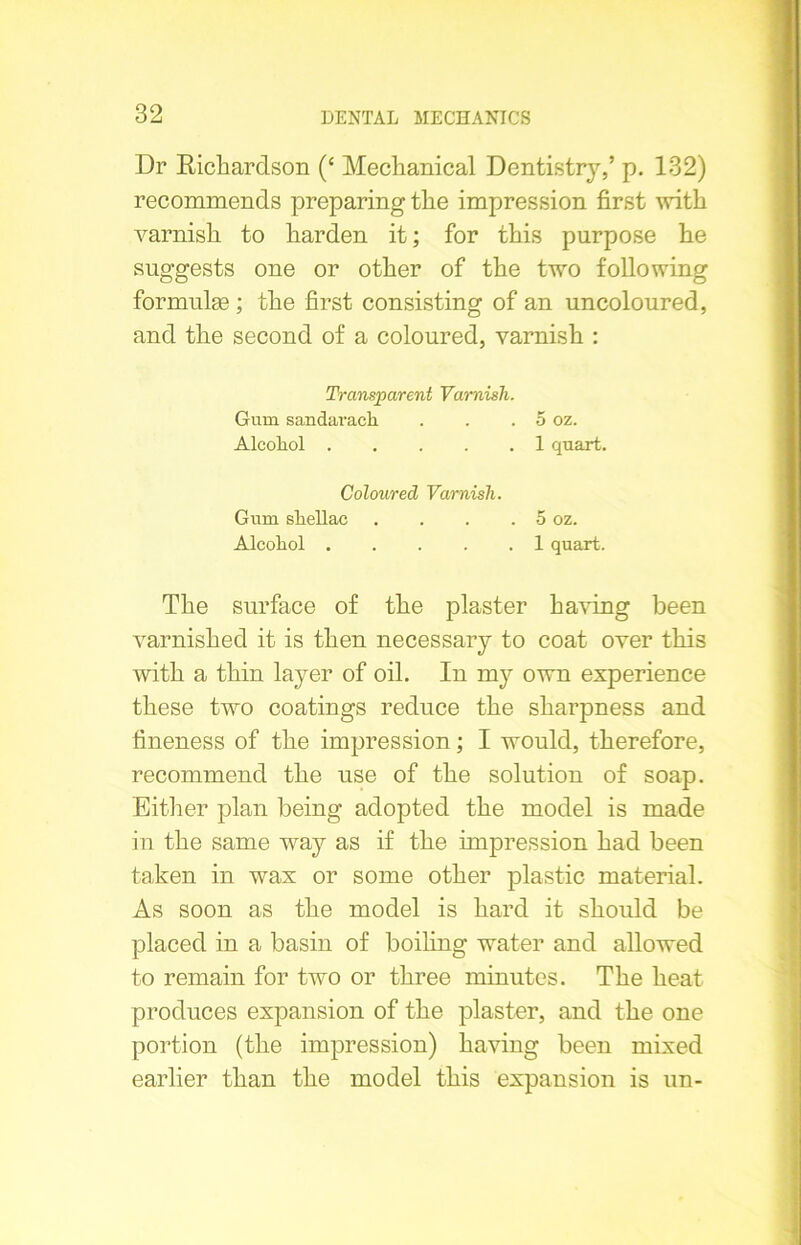 Dr Richardson (£ Mechanical Dentistry/ p. 132) recommends preparing the impression first with varnish to harden it; for this purpose he suggests one or other of the two following formulae ; the first consisting of an uncoloured, and the second of a coloured, varnish : Transparent Varnish. Gum sandaracli . . . 5 oz. Alcohol 1 quart. Coloured Varnish. Gum shellac . . . . 5 oz. Alcohol 1 quart. The surface of the plaster having been varnished it is then necessary to coat over this with a thin layer of oil. In my own experience these two coatings reduce the sharpness and fineness of the impression; I would, therefore, recommend the use of the solution of soap. Either plan being adopted the model is made in the same way as if the impression had been taken in wax or some other plastic material. As soon as the model is hard it should be placed in a basin of boiling water and allowed to remain for two or three minutes. The heat produces expansion of the plaster, and the one portion (the impression) having been mixed earlier than the model this expansion is un-