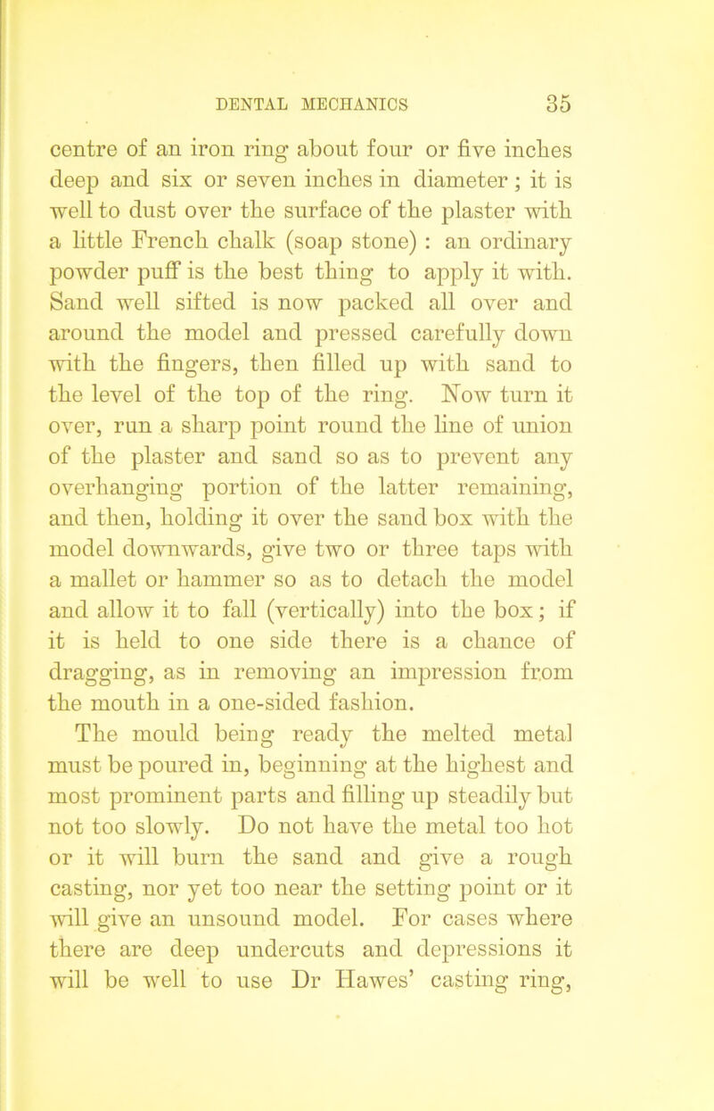 centre of an iron ring about four or five inches deep and six or seven inches in diameter ; it is well to dust over the surface of the plaster with a little French chalk (soap stone) : an ordinary powder puff is the best thing to apply it with. Sand well sifted is now packed all over and around the model and pressed carefully down with the fingers, then filled up with sand to the level of the top of the ring. Now turn it over, run a sharp point round the line of union of the plaster and sand so as to prevent any overhanging portion of the latter remaining, and then, holding it over the sand box with the model downwards, give two or three taps with a mallet or hammer so as to detach the model and allow it to fall (vertically) into the box; if it is held to one side there is a chance of dragging, as in removing an impression from the mouth in a one-sided fashion. The mould being ready the melted metal must be poured in, beginning at the highest and most prominent parts and filling up steadily but not too slowly. Do not have the metal too hot or it will burn the sand and give a rough casting, nor yet too near the setting point or it will give an unsound model. For cases where there are deep undercuts and depressions it will be well to use Dr Hawes’ casting ring,