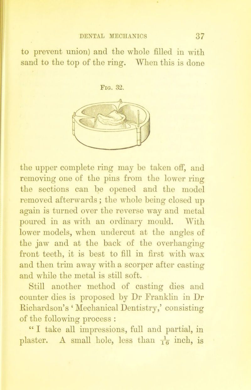 to prevent union) and the whole filled in with sand to the top of the ring. When this is done Fig. 32. the upper complete ring may be taken off, and removing one of the pins from the lower ring the sections can be opened and the model removed afterwards ; the whole being closed up again is turned over the reverse way and metal poured in as with an ordinary mould. With lower models, when undercut at the angles of the jaw and at the back of the overhanging front teeth, it is best to fill in first with wax and then trim away with a scorper after casting and while the metal is still soft. Still another method of casting dies and counter dies is proposed by Dr Franklin in Dr Richardson’s ‘ Mechanical Dentistry,’ consisting of the following process : “ I take all impressions, full and partial, in plaster. A small hole, less than yq inch, is