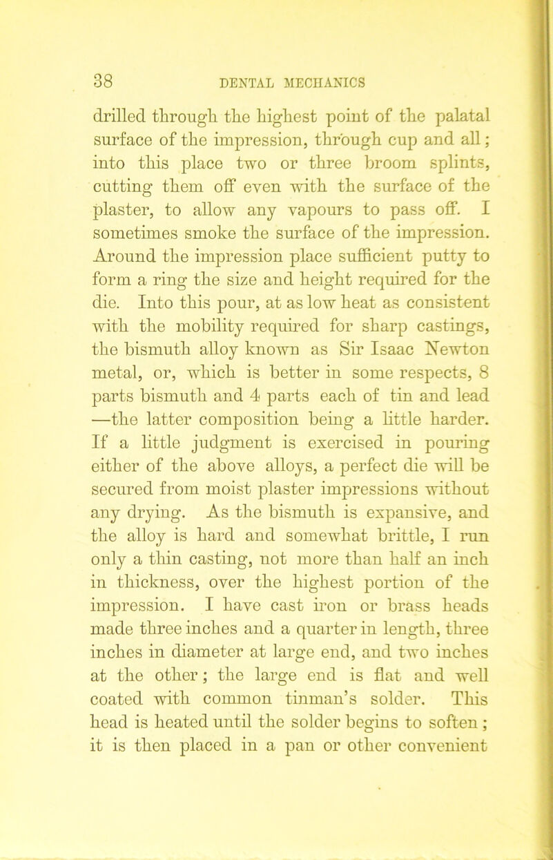 drilled through the highest point of the palatal surface of the impression, through cup and all; into this place two or three broom splints, cutting them off even with the surface of the plaster, to allow any vapours to pass off. I sometimes smoke the surface of the impression. Around the impression place sufficient putty to form a ring the size and height required for the die. Into this pour, at as low heat as consistent with the mobility required for sharp castings, the bismuth alloy known as Sir Isaac Newton metal, or, which is better in some respects, 8 parts bismuth and 4 parts each of tin and lead —the latter composition being a little harder. If a little judgment is exercised in pouring either of the above alloys, a perfect die will be secured from moist plaster impressions without any drying. As the bismuth is expansive, and the alloy is hard and somewhat brittle, I run only a thin casting, not more than half an inch in thickness, over the highest portion of the impression. I have cast iron or brass heads made three inches and a quarter in length, three inches in diameter at large end, and two inches at the other; the large end is flat and well coated with common tinman’s solder. This head is heated until the solder begins to soften ; it is then placed in a pan or other convenient