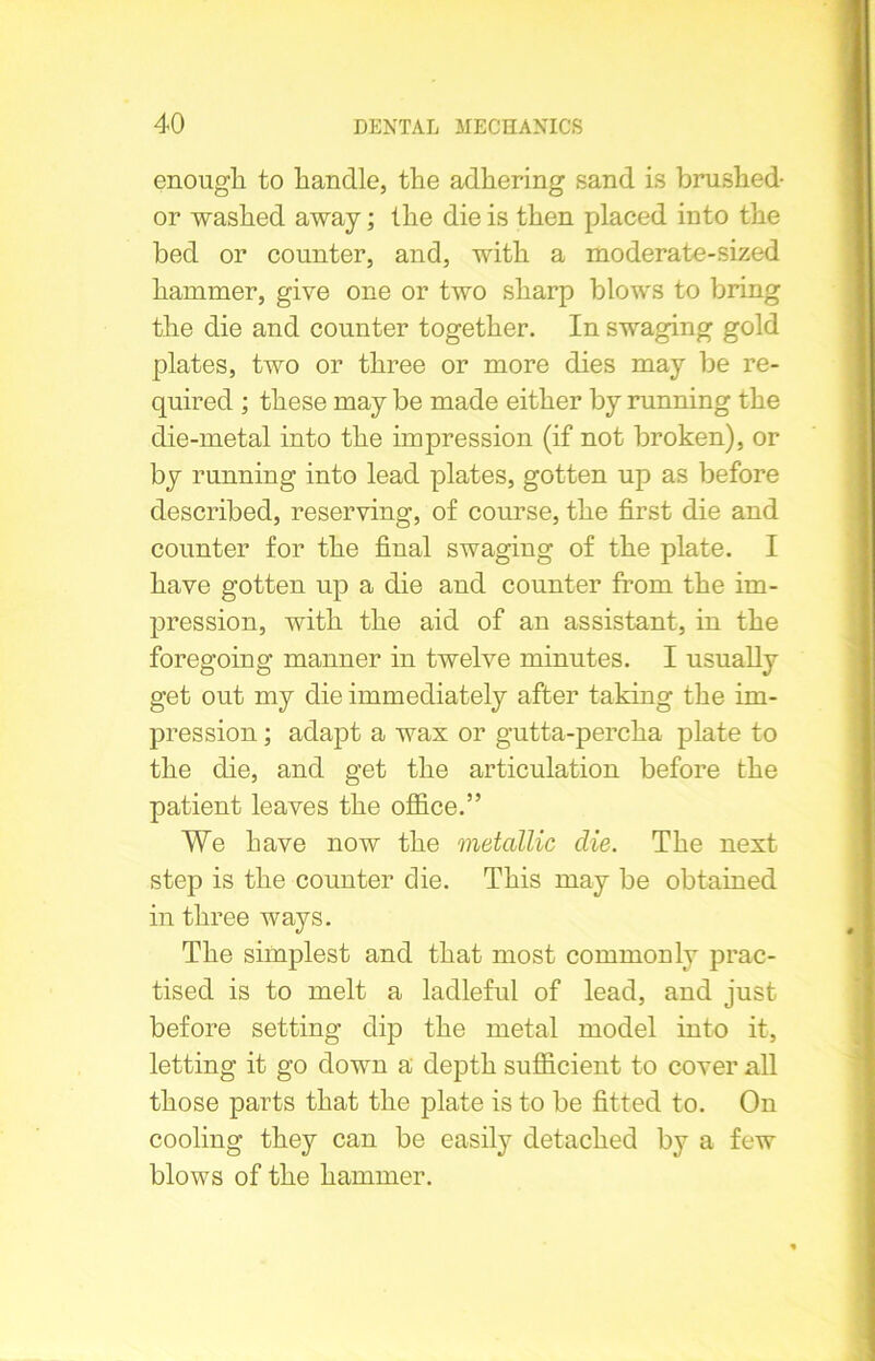 enough to handle, the adhering sand is brushed- or washed away; the die is then placed into the bed or counter, and, with a moderate-sized hammer, give one or two sharp blows to bring the die and counter together. In swaging gold plates, two or three or more dies may be re- quired ; these may be made either by running the die-metal into the impression (if not broken), or by running into lead plates, gotten up as before described, reserving, of course, the first die and counter for the final swaging of the plate. I have gotten up a die and counter from the im- pression, with the aid of an assistant, in the foregoing manner in twelve minutes. I usually get out my die immediately after taking the im- pression ; adapt a wax or gutta-percha plate to the die, and get the articulation before the patient leaves the office.” We have now the metallic clie. The next step is the counter clie. This may be obtained in three ways. The simplest and that most commonly prac- tised is to melt a ladleful of lead, and just before setting dip the metal model into it, letting it go down a depth sufficient to cover all those parts that the plate is to be fitted to. On cooling they can be easily detached by a few blows of the hammer.