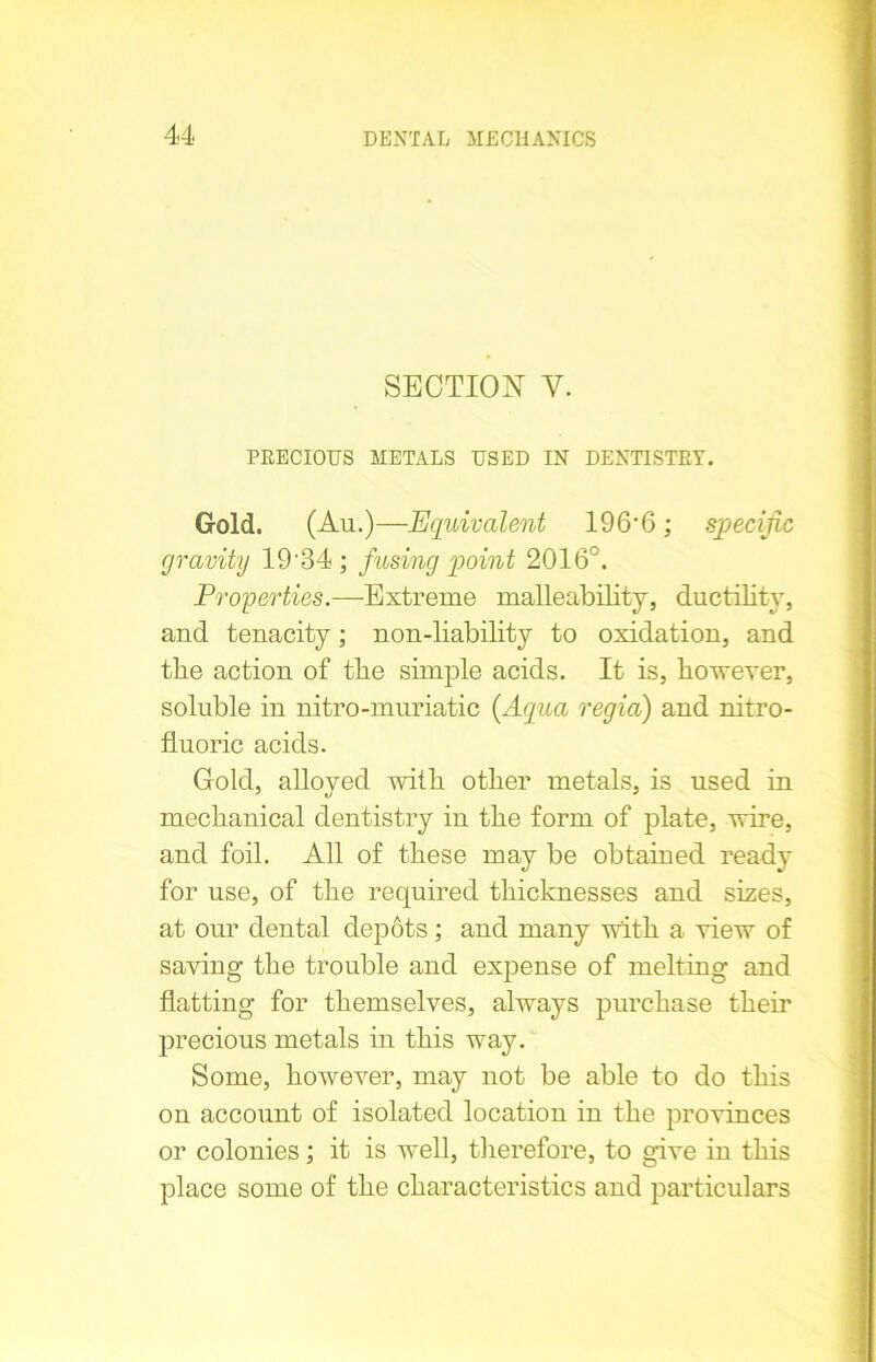 SECTION Y. PRECIOUS METALS USED IN DENTISTRY. Gold. (Au.)—Equivalent 196‘6; specific gravity 19-34 ; fusing point 2016°. Properties.—Extreme malleability, ductility, and tenacity; non-liability to oxidation, and the action of the simple acids. It is, however, soluble in nitro-muriatic {Aqua regia) and nitro- fluoric acids. Gold, alloyed with other metals, is used in mechanical dentistry in the form of plate, wire, and foil. All of these may be obtained ready for use, of the required thicknesses and sizes, at our dental depots; and many with a view of saving the trouble and expense of melting and flatting for themselves, always purchase them precious metals in this way. Some, however, may not be able to do this on account of isolated location in the provinces or colonies; it is well, therefore, to give in this place some of the characteristics and particulars