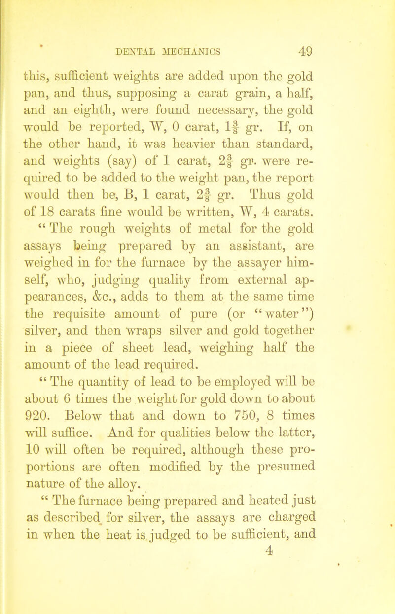 this, sufficient weights are added upon the gold pan, and thus, supposing a carat grain, a half, and an eighth, were found necessary, the gold would be reported, W, 0 carat, If gr. If, on the other hand, it was heavier than standard, and weights (say) of 1 carat, 2f gr. were re- quired to be added to the weight pan, the report would then be, B, 1 carat, 2f gr. Thus gold of 18 carats fine would be written, W, 4 carats. “ The rough weights of metal for the gold assays being prepared by an assistant, are weighed in for the furnace by the assayer him- self, who, judging quality from external ap- pearances, &c., adds to them at the same time the requisite amount of pure (or “water”) silver, and then wraps silver and gold together in a piece of sheet lead, weighing half the amount of the lead required. “ The quantity of lead to be employed will be about 6 times the weight for gold down to about 920. Below that and down to 750, 8 times will suffice. And for qualities below the latter, 10 will often be required, although these pro- portions are often modified by the presumed nature of the alloy. “ The furnace being prepared and heated just as described for silver, the assays are charged in when the heat is judged to be sufficient, and 4