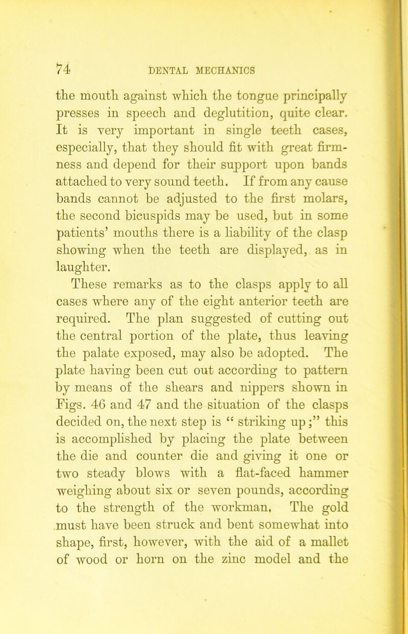 the mouth against which the tongue principally presses in speech and deglutition, quite clear. It is very important in single teeth cases, especially, that they should fit with great firm- ness and depend for their support upon bands attached to very sound teeth. If from any cause bands cannot be adjusted to the first molars, the second bicuspids may be used, but in some patients’ mouths there is a liability of the clasp showing when the teeth are displayed, as in laughter. These remarks as to the clasps apply to all cases where any of the eight anterior teeth are required. The plan suggested of cutting out the central portion of the plate, thus leaving the palate exposed, may also be adopted. The plate having been cut out according to pattern by means of the shears and nippers shown in Figs. 46 and 47 and the situation of the clasps decided on, the next step is “ striking up;” this is accomplished by placing the plate between the die and counter die and giving it one or two steady blows with a flat-faced hammer weighing about six or seven pounds, according to the strength of the workman. The gold must have been struck and bent somewhat into shape, first, however, with the aid of a mallet of wood or horn on the zinc model and the