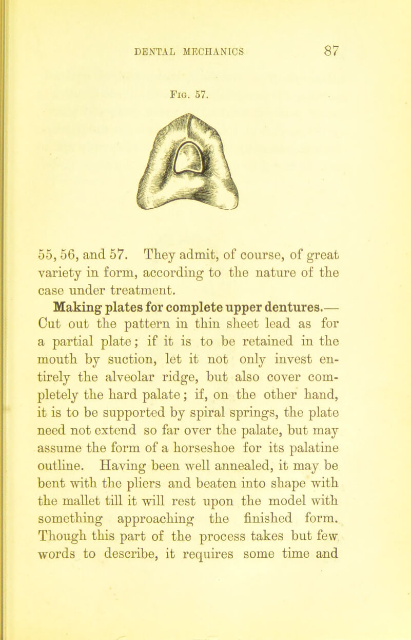 Fig. 57. 55, 56, and 57. They admit, of course, of great variety in form, according to the nature of the case under treatment. Making plates for complete upper dentures.— Cut out the pattern in thin sheet lead as for a partial plate; if it is to be retained in the mouth by suction, let it not only invest en- tirely the alveolar ridge, but also cover com- pletely the hard palate; if, on the other hand, it is to be supported by spiral springs, the plate need not extend so far over the palate, but may assume the form of a horseshoe for its palatine outline. Having been well annealed, it may be bent with the pliers and beaten into shape with the mallet till it will rest upon the model with something approaching the finished form. Though this part of the process takes but few words to describe, it requires some time and