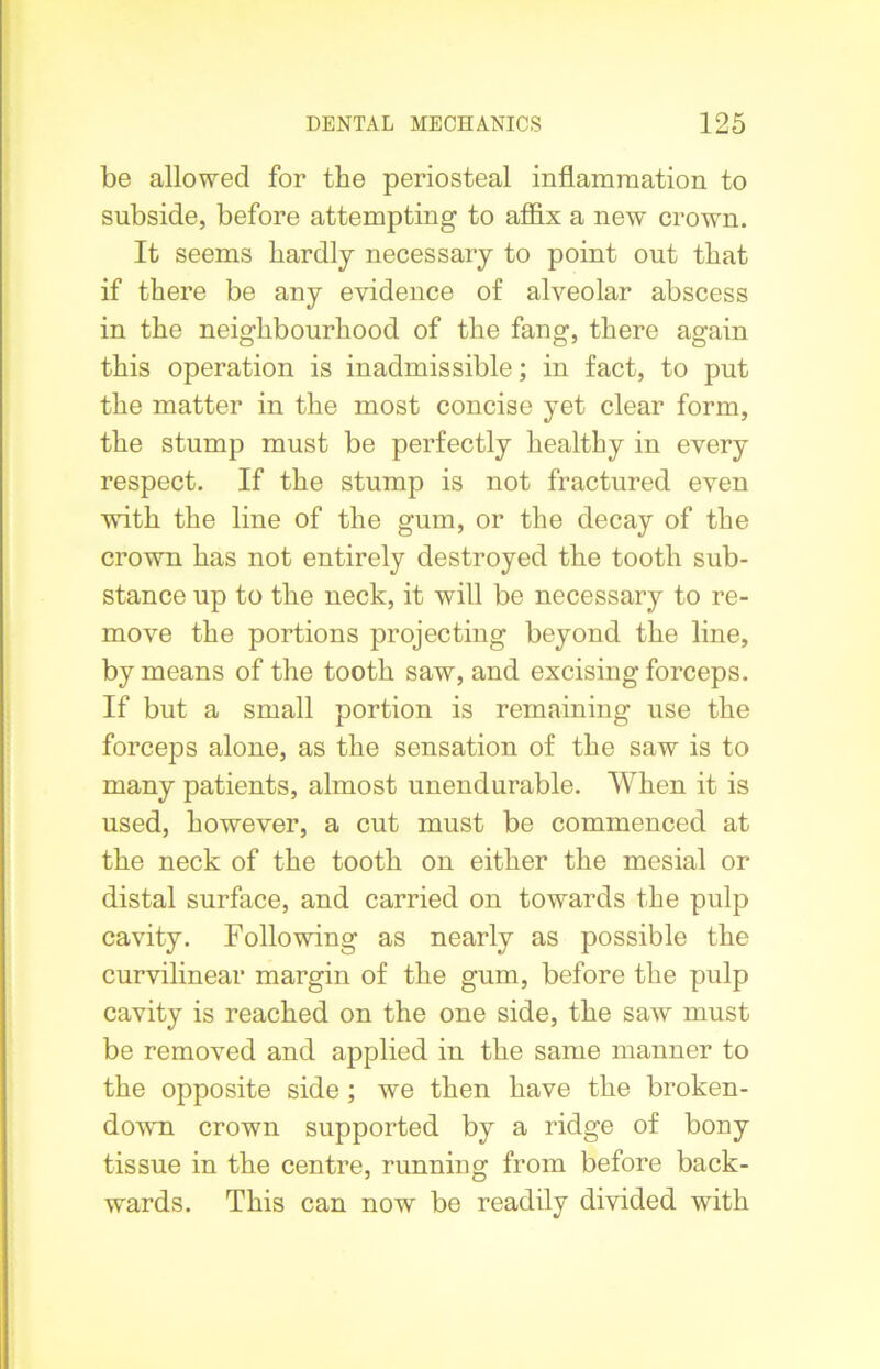 be allowed for the periosteal inflammation to subside, before attempting to affix a new crown. It seems hardly necessary to point out that if there be any evidence of alveolar abscess in the neighbourhood of the fang, there again this operation is inadmissible; in fact, to put the matter in the most concise yet clear form, the stump must be perfectly healthy in every respect. If the stump is not fractured even with the line of the gum, or the decay of the crown has not entirely destroyed the tooth sub- stance up to the neck, it will be necessary to re- move the portions projecting beyond the line, by means of the tooth saw, and excising forceps. If but a small portion is remaining use the forceps alone, as the sensation of the saw is to many patients, almost unendurable. When it is used, however, a cut must be commenced at the neck of the tooth on either the mesial or distal surface, and carried on towards the pulp cavity. Following as nearly as possible the curvilinear margin of the gum, before the pulp cavity is reached on the one side, the saw must be removed and applied in the same manner to the opposite side ; we then have the broken- down crown supported by a ridge of bony tissue in the centre, running from before back- wards. This can now be readily divided with