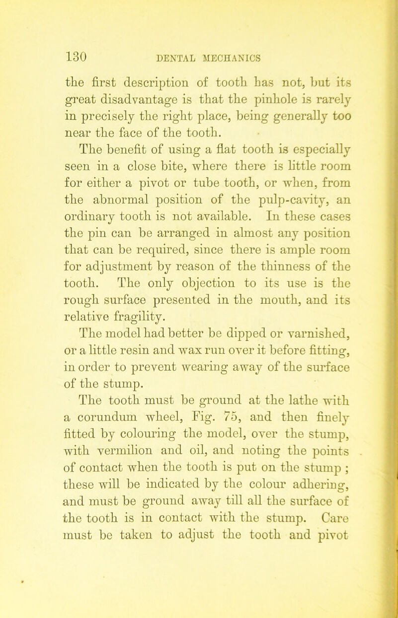 tlie first description of tooth has not, but its great disadvantage is that the pinhole is rarely in precisely the right place, being generally too near the face of the tooth. The benefit of using a flat tooth is especially seen in a close bite, where there is little room for either a pivot or tube tooth, or when, from the abnormal position of the pulp-cavity, an ordinary tooth is not available. In these cases the pin can be arranged in almost any position that can be required, since there is ample room for adjustment by reason of the thinness of the tooth. The only objection to its use is the rough surface presented in the mouth, and its relative fragility. The model had better be dipped or varnished, or a little resin and wax run over it before fitting, in order to prevent wearing away of the surface of the stump. The tooth must be ground at the lathe with a corundum wheel, Fig. 75, and then finely fitted by colouring the model, over the stump, with vermilion and oil, and noting the points of contact when the tooth is put on the stump ; these will be indicated by the colour adhering, and must be ground away till all the surface of the tooth is in contact with the stump. Care must be taken to adjust the tooth and pivot