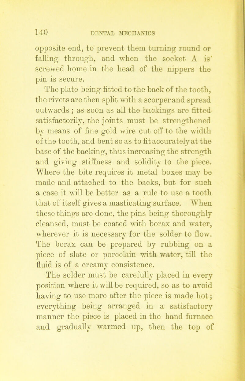 opposite end, to prevent them turning round or falling through, and when the socket A is' screwed home in the head of the nippers the pin is secure. The plate being fitted to the back of the tooth, the rivets are then split with a scorperand spread outwards ; as soon as all the backings are fitted satisfactorily, the joints must be strengthened by means of fine gold wire cut off to the width of the tooth, and bent so as to fit accurately at the base of the backing, thus increasing the strength and giving stiffness and solidity to the piece. Where the bite requires it metal boxes may be made and attached to the backs, but for such a case it will be better as a rule to use a tooth that of itself gives a masticating surface. When these things are done, the pins being thoroughly cleansed, must be coated with borax and water, wherever it is necessary for the solder to flow. The borax can be prepared by rubbing on a piece of slate or porcelain with water, till the fluid is of a creamy consistence. The solder must be carefully placed in every position where it will be required, so as to avoid having to use more after the piece is made hot; everything being arranged in a satisfactory manner the piece is placed in the hand furnace and gradually warmed up, then the top of