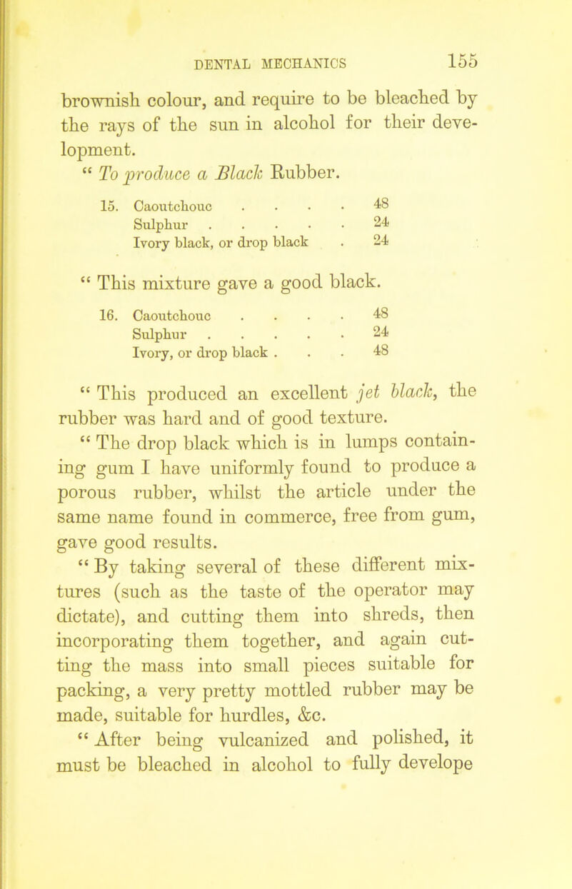 brownish colour, and require to be bleached by the rays of the sun in alcohol for their deve- lopment. “ To produce a Blade Rubber. 15. Caoutchouc .... 48 Sulphur 24 Ivory black, or drop black . 24 “ This mixture gave a good black. 16. Caoutchouc .... 48 Sulphur 24 Ivory, or drop black ... 48 “ This produced an excellent jet black, the rubber was hard and of good texture. “ The drop black which is in lumps contain- ing gum I have uniformly found to produce a porous rubber, whilst the article under the same name found in commerce, free from gum, gave good results. “ By taking several of these different mix- tures (such as the taste of the operator may dictate), and cutting them into shreds, then incorporating them together, and again cut- ting the mass into small pieces suitable for packing, a very pretty mottled rubber may be made, suitable for hurdles, &c. “ After being vulcanized and polished, it must be bleached in alcohol to fully develope