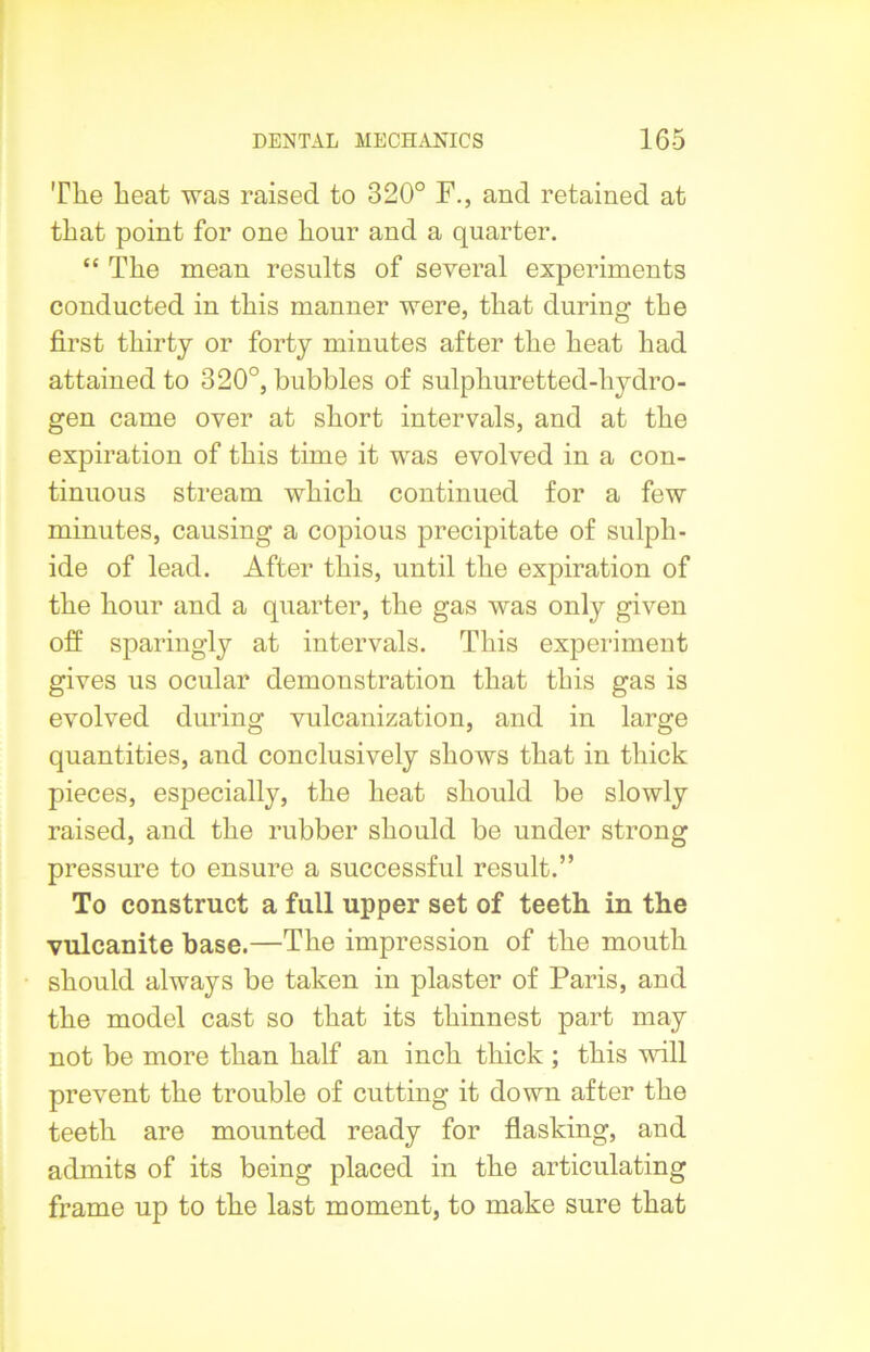 The heat was raised to 320° F., and retained at that point for one hour and a quarter. “ The mean results of several experiments conducted in this manner were, that during the first thirty or forty minutes after the heat had attained to 320°, bubbles of sulphuretted-hydro- gen came over at short intervals, and at the expiration of this time it was evolved in a con- tinuous stream which continued for a few minutes, causing a copious precipitate of sulph- ide of lead. After this, until the expiration of the hour and a quarter, the gas was only given off sparingly at intervals. This experiment gives us ocular demonstration that this gas is evolved during vulcanization, and in large quantities, and conclusively shows that in thick pieces, especially, the heat should be slowly raised, and the rubber should be under strong pressure to ensure a successful result.” To construct a full upper set of teeth in the vulcanite base.—The impression of the mouth should always be taken in plaster of Paris, and the model cast so that its thinnest part may not be more than half an inch thick ; this will prevent the trouble of cutting it down after the teeth are mounted ready for flasking, and admits of its being placed in the articulating frame up to the last moment, to make sure that