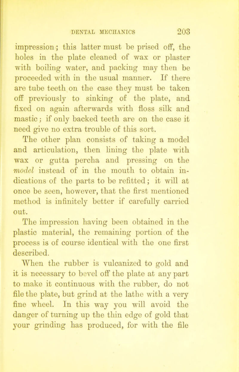 impression; this latter must be prised off, the holes in the plate cleaned of wax or plaster with boiling water, and packing may then be proceeded with in the usual manner. If there are tube teeth on the case they must be taken off previously to sinking of the plate, and fixed on again afterwards with floss silk and mastic; if only backed teeth are on the case it need give no extra trouble of this sort. The other plan consists of taking a model and articulation, then fining the plate with wax or gutta percha and pressing on the vioclel instead of in the mouth to obtain in- dications of the parts to be refitted; it will at once be seen, however, that the first mentioned method is infinitely better if carefully carried out. The impression having been obtained in the plastic material, the remaining portion of the process is of course identical with the one first described. When the rubber is vulcanized to gold and it is necessary to bevel off the plate at any part to make it continuous with the rubber, do not file the plate, but grind at the lathe with a very fine wheel. In this way you will avoid the danger of turning up the thin edge of gold that your grinding has produced, for with the file