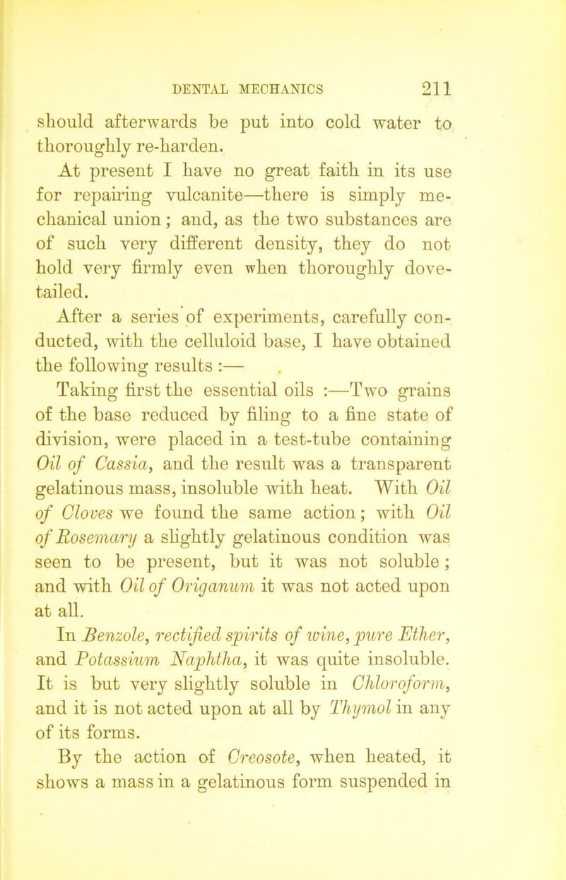 should afterwards be put into cold water to thoroughly re-harden. At present I have no great faith in its use for repairing vulcanite—there is simply me- chanical union; and, as the two substances are of such very different density, they do not hold very firmly even when thoroughly dove- tailed. After a series of experiments, carefully con- ducted, with the celluloid base, I have obtained the following results :— Taking first the essential oils :—Two grains of the base reduced by filing to a fine state of division, were placed in a test-tube containing Oil of Cassia, and the result was a transparent gelatinous mass, insoluble with heat. With Oil of Cloves we found the same action; with Oil of Rosemary a slightly gelatinous condition was seen to be present, but it was not soluble; and with Oil of Origanum it was not acted upon at all. In Benzole, rectified spirits of wine, pure Ether, and Potassium Naphtha, it was quite insoluble. It is but very slightly soluble in Chloroform, and it is not acted upon at all by Thymol in any of its forms. By the action of Creosote, when heated, it shows a mass in a gelatinous form suspended in