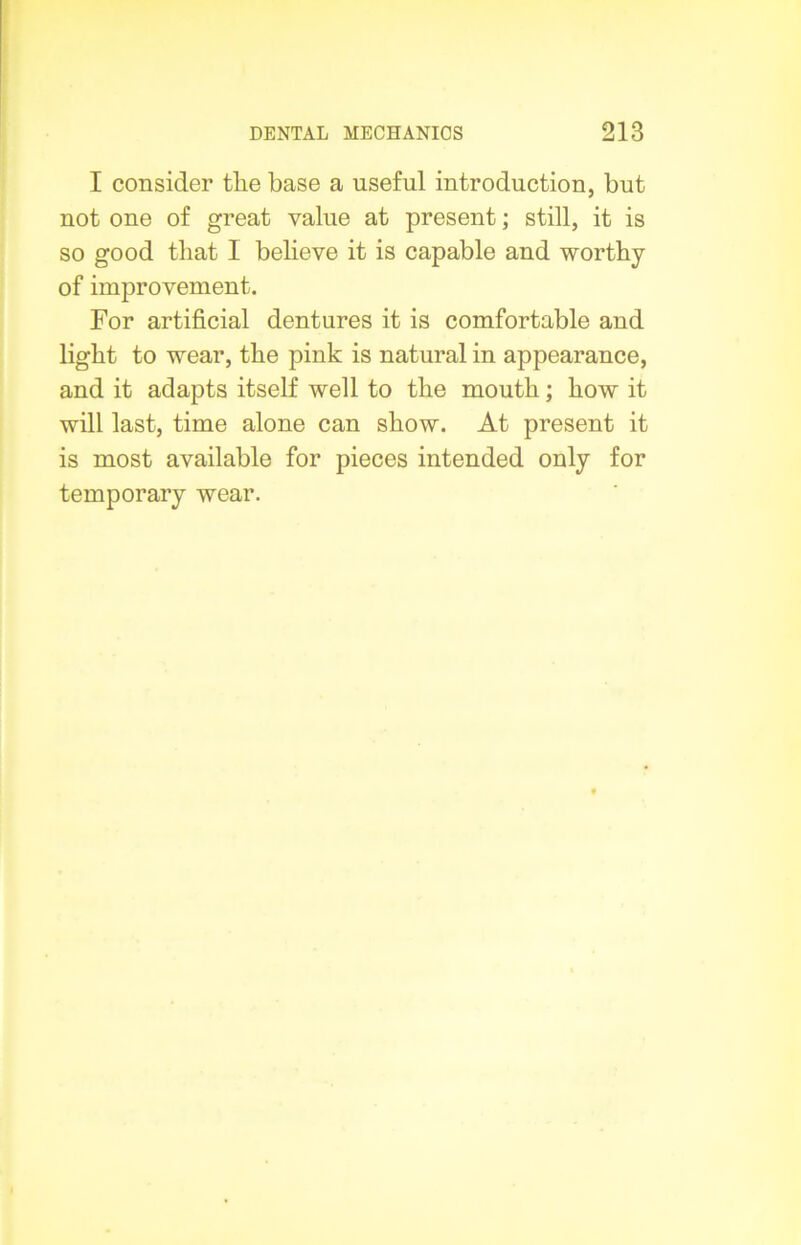 I consider tlie base a useful introduction, but not one of great value at present; still, it is so good that I believe it is capable and worthy of improvement. For artificial dentures it is comfortable and light to wear, the pink is natural in appearance, and it adapts itself well to the mouth; how it will last, time alone can show. At present it is most available for pieces intended only for temporary wear.