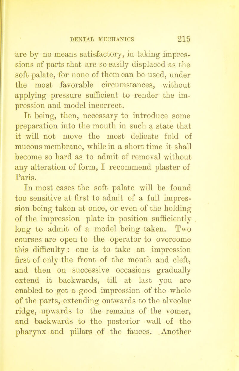 are by no means satisfactory, in taking impres- sions of parts that are so easily displaced as the soft palate, for none of them can be used, under the most favorable circumstances, without applying pressure sufficient to render the im- pression and model incorrect. It being, then, necessary to introduce some preparation into the mouth in such a state that it will not move the most delicate fold of mucous membrane, while in a short time it shall become so hard as to admit of removal without any alteration of form, I recommend plaster of Paris. In most cases the soft palate will be found too sensitive at first to admit of a full impres- sion being taken at once, or even of the holding of the impression plate in position sufficiently long to admit of a model being taken. Two courses are open to the operator to overcome this difficulty : one is to take an impression first of only the front of the mouth and cleft, and then on successive occasions gradually extend it backwards, till at last you are enabled to get a good impression of the whole of the parts, extending outwards to the alveolar ridge, upwards to the remains of the vomer, and backwards to the posterior wall of the pharynx and pillars of the fauces. Another